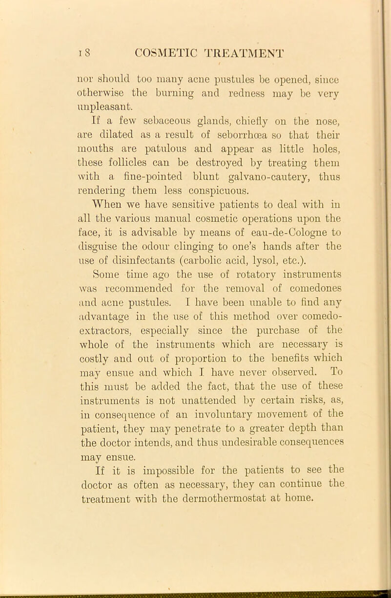 nor should too many acne pustules be opened, since otherwise the burning and redness may be very nnpleasant. If a few sebaceous glands, chieliy on the nose, are dilated as a resuit of seborrhoea so that their mouths are patulous and appear as little holes, these follicles can be destroyed by treating them with a fine-pointed blunt galvano-cautery, thus rendering thern less conspicuous. When we have sensitive patients to deal with in ali the various manual cosmetic operations upon the face, it is advisable by means of eau-de-Cologne to disguise the odour clinging to one’s hands after the use of disinfectants (carbolic acid, lysol, etc.). Some time ago the use of rotatory instrumenta was recommended for the removal of comedones and acne pustules. I have been unable to find any advantage in the use of this method over comedo- extractors, especially since the purcbase of the whole of the instruments which are necessary is costly and out of proportion to the benefits which may ensue and which I have never observed. To this must be added the fact, that the use of these instruments is not unatteuded by certain risks, as, in consequence of an involuntary movement of the patient, they may penetrate to a greater depth than the doctor intends, and thus undesirable consequences may ensue. If it is impossible for the patients to see the doctor as often as necessary, they can continue the treatment with the dermothermostat at horne.