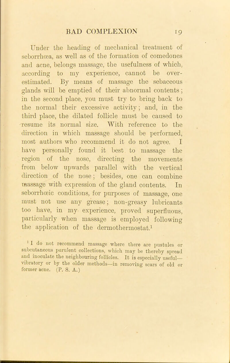 Under the heading of mechanical treatment of seborrhoea, as well as of the formation of comedones and acne, belongs massage, the usefulness of which. according to my experience, cannot be over- estimated. By means of massage the sebaceous glands will be emptied of their abnormal contents; in the second place, you must try to bring back to the normal their excessive activity; and, in the third place, the dilated follicle must be caused to --resume its normal size. With reference to the direction in which massage should be performed, most authors who recommend it do not agree. I have personally found it best to massage the region of the nose, directing the movements from below upwards parallel with the vertical direction of the nose; besides, one can combine massage with expression of the gland contents. In seborrhceic conditions, for purposes of massage, one must not use any grease; non-greasy lubricants too have, in my experience, proved superfluous, particularly when massage is employed following the application of the dermothermostat.1 * * * * 1 I do not recommend massage where tliere are pustules or subcutaneous purulent collections, which may be thereby spread and inoculate the neighbouring follicles. It is especially useful— vibrator}7 or by the older methods—in removing scars of old or former acne. (P. S. A.)