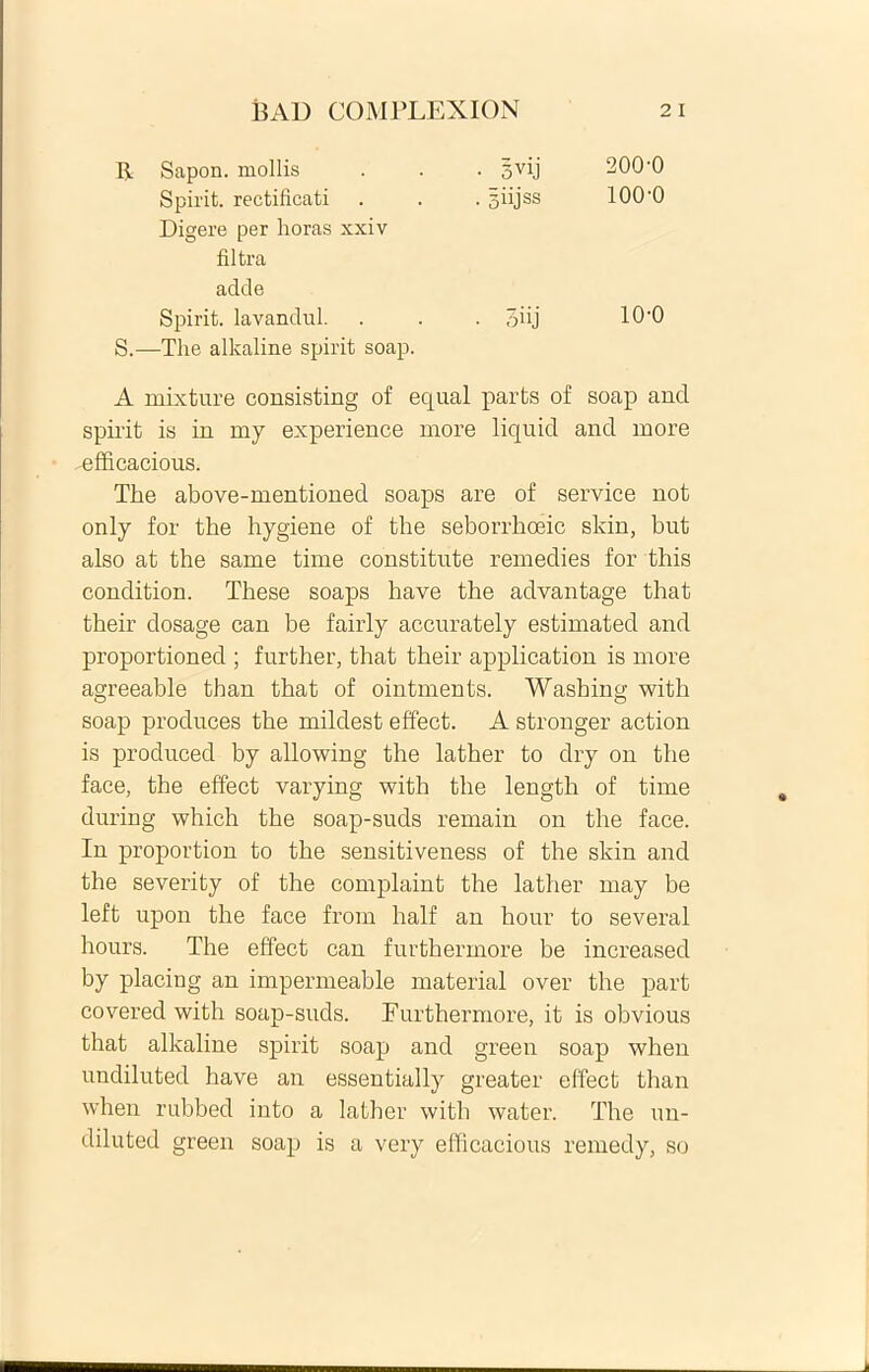 R Sapon. mollis • 5yij 200-0 Spirit. rectificati Digere per horas xxiv • 5 iijss 100-0 filtra adde Spirit. lavandul. • 3iij 10-0 S.—The alkaline spirit soap. A mixture consisting of equal parfcs of soap and spirit is in my experience more liqnid and more -efficacious. The above-mentioned soaps are of Service not only for the hygiene of the seborrhoeic skin, but also at the same time constitute remedies for this condition. These soaps have the advantage that their dosage can be fairly accurately estimated and proportioned ; further, that their application is more agreeable than that of ointments. Washing with soap produces the mildest effect. A stronger action is produced by allowing the lather to dry on the face, the effect varying with the length of time during which the soap-suds remain on the face. In proportion to the sensitiveness of the skin and the severity of the complaint the lather may be left upon the face from half an hour to several hours. The effect can furthermore be increased by placing an impermeable material over the part covered with soap-suds. Furthermore, it is obvious that alkaline spirit soap and green soap when undiluted have an essentially greater effect than when rubbed into a lather with water. The un- diluted green soap is a very efficacious remedy, so