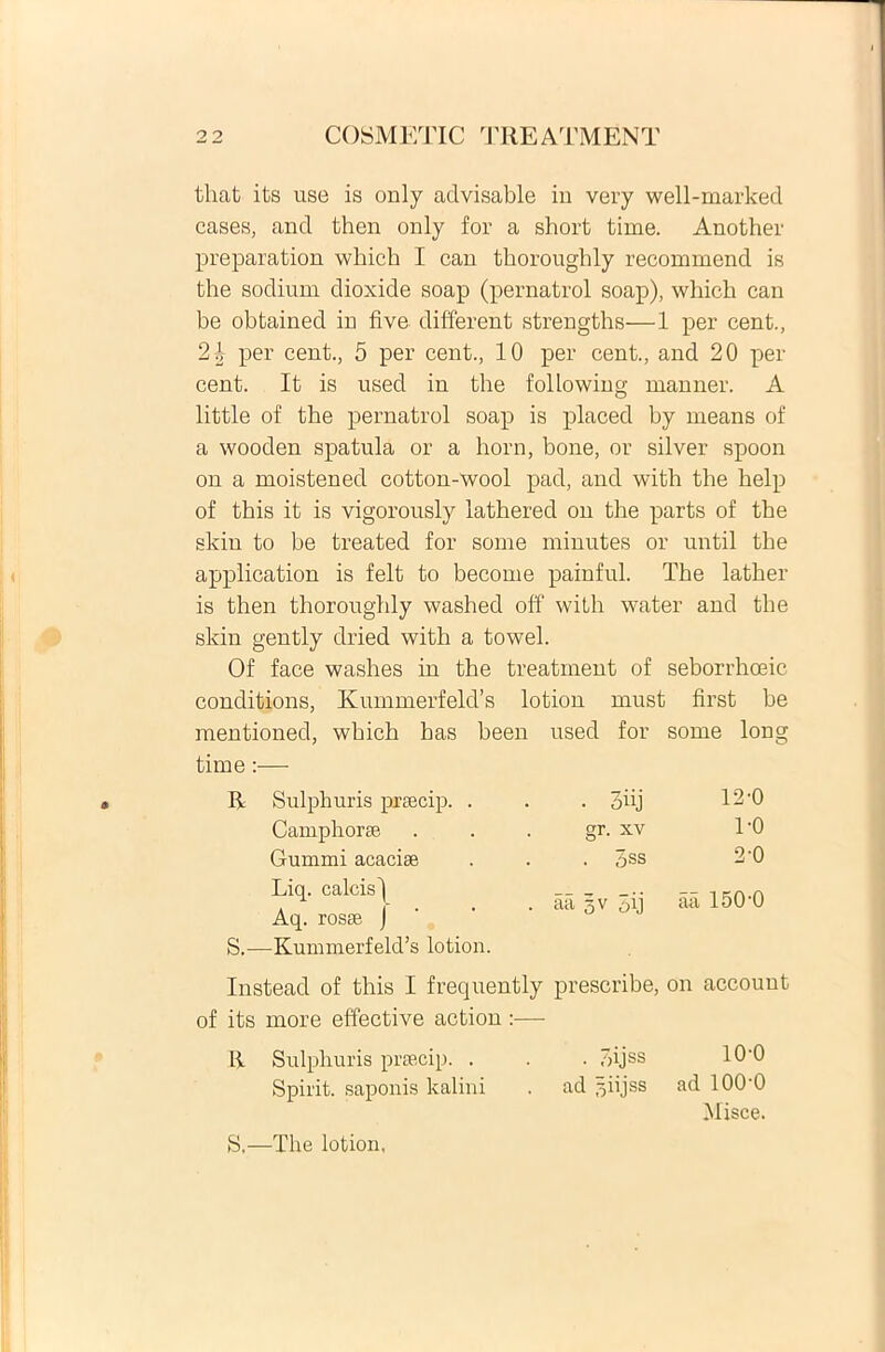 tliat its use is only advisable in very well-marked cases, and then only for a short time. Another preparation which I can thoroughly recommend is the sodium dioxide soap (pernatrol soap), which can be obtained in five different strengths—1 per cent., 2 b per cent., 5 per cent., 10 per cent., and 20 per cent. It is used in the following manner. A little of the pernatrol soap is placed by means of a wooden spatula or a horn, bone, or silver spoon on a moistened cotton-wool pad, and with the belp of tbis it is vigorously lathered on the parts of the skin to be treated for some minutes or until the application is felt to become painful. The latber is then thoroughly washed off with water and the skin gently dried with a towel. Of face washes in the treatinent of seborrhoeic conditions, Kummerfeld’s lotion must first be mentioned, which has been time :— used for some lon R Sulphuris praecip. . • 3iij 12-0 Camphorae gr. xv 1-0 Gumini acaciae . 3ss 2-0 Liq. calcis) Aq. rosae J aa 5V 5ij aa 15R0 S.—Kummerfeld’s lotion. Instead of this I frequently prescribe, on accouut of its more effective action :— R Sulphuris praecip. . . . 7>ijss 10’0 Spirit. saponis kalini . ad ^iijss ad 100'0 Misce. S,—The lotion,