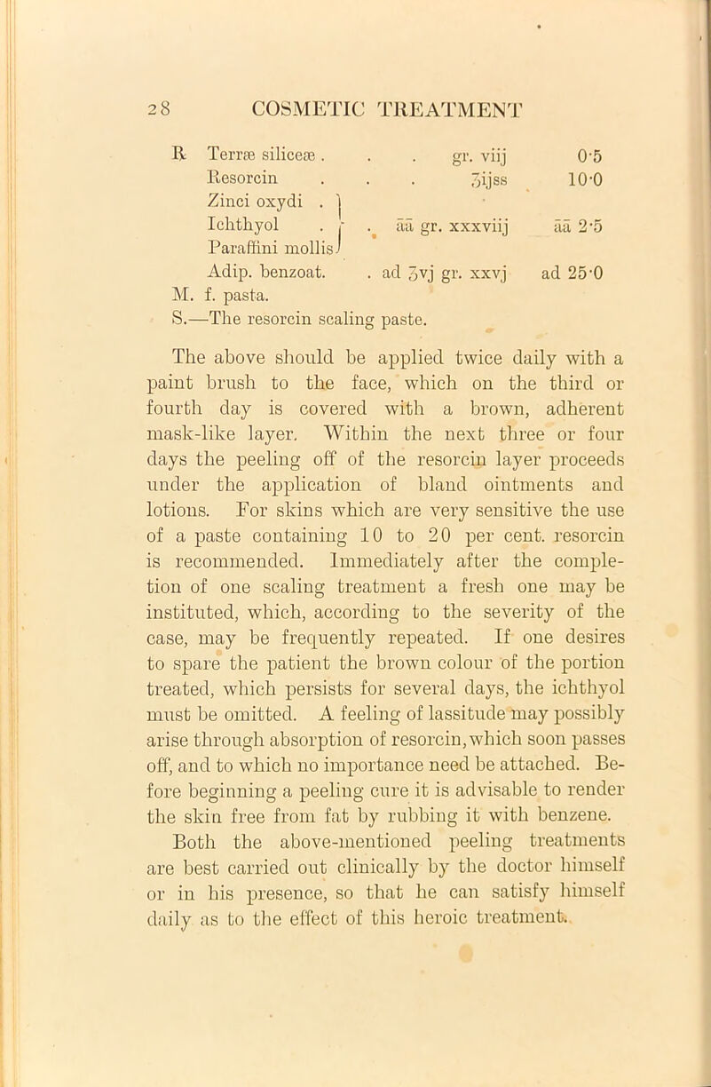 R Terree siliceae. gr. viij 0-5 Resorcin hijss 10-0 Zinci oxydi . 1 Ichthyol . j' aa gr. xxxviij aa 2'5 Paraffini mollis-' Adip. benzoat. . ad 5vj gr. xxvj ad 25-0 M. f. pasta. S.—The resorcin scaling paste. The above should be applied twice daily with a paint brush to the face, which on the third or fourth day is covered with a brown, adherent raask-like layer. Witbin the next tbree or four days the peeling off of the resorcin layer proceeds under the application of hland ointments and lotions. For skins which are very sensitive the use of a paste containing 10 to 20 per cent. resorcin is recommended. Immediately after the comple- tion of one scaling treatment a fresh one may be instituted, which, according to the severity of the case, may be frequently repeated. If one desires to spare the patient the brown colour of the portion treated, which persists for several days, the ichthyol must be omitted. A feeling of lassitude may possibly arise through absorption of resorcin, which soon passes off, and to which no importance need be attacbed. Be- fore beginning a peeling cure it is advisable to render the skin free from fat by rubbing it with benzene. Both the above-mentioned peeling treatments are best carried out clinically by the doctor himself or in his presence, so that lie can satisfy himself daily as to the effect of this heroic treatment.
