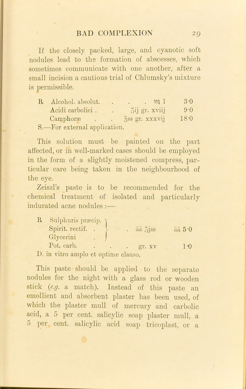 If the closely packed, large, and cyanotic soft nodules lead to the formation of abscesses, which sometimes communicate with one another, after a small incision a cautious trial of Chlumsky’s mixture is permissible. R Alcohol, absolut. . m 1 3-0 Acidi carbolici . pij gr. xviij 90 Camphorse 3ss gr. xxxvij 18-0 S.—For external application. This solution must be paiuted on the part affected, or in well-marked cases sbould be employed in the form of a slightly moistened compress, par- ticular care being taken in the neighbourhood of the eye. Zeiszl’s paste is to be recommended for the Chemical treatment of isolated and particularly . iia ,jjss . gr. xv D. in vitro amplo et optime clauso. This paste sbould be applied to the separate nodules for the night with a glass rod or wooden stick (e.g. a match). Instead of this paste an emollient and absorbent plaster has been used, of which the plaster muli of mercury and carbolic acid, a 5 per cent. salicylic soap plaster muli, a 5 per cent. salicylic acid soap tricoplast, or a aa 5 0 1-0 indurated acne nodules R Sulphuris prsecip. ] Spirit. rectif. . I Glycerini . j Pot. carb.