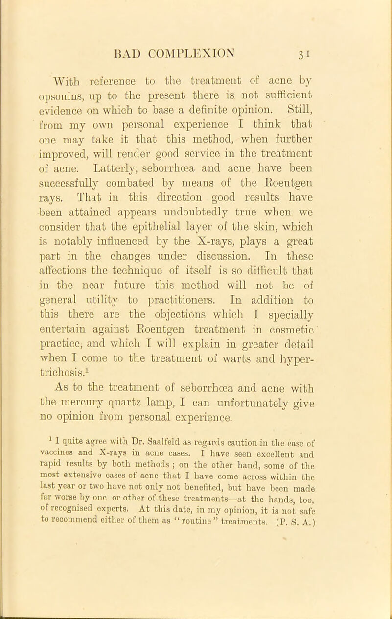 With reference to the treatment of acne by opsonius, up to the present there is not sufficient eviclence on whicb to base a definite opinion. Stili, from my own personal experience I think that one may take it that tbis method, when further improved, will render good service in the treatment of acne. Latterly, seborrhoea and acne have been successfully combated by means of the Eoeutgen rays. That in this direction good results have been attained appears undoubtedly true when we consider that the epithelial layer of the skin, which is notably infiuenced by the X-rays, plays a great part in the changes under discussion. In these affections the technique of itself is so difficult that in the near future this method will not be of general utility to practitioners. In addition to this there are the objections which I specially entertain against Eoeutgen treatment in cosmetic practice, and which I will explain in greater detail when I come to the treatment of warts and hyper- trichosis.1 As to the treatment of seborrhoea and acne with the mercury quartz lamp, I can unfortunately give no opinion from personal experience. 1 I quite agree with Dr. Saalfeld as regards caution in the case of vaccines and X-rays in acne cases. I have seen excellent and rapid results by both methods ; on the other hand, some of the most extensive cases of acne that I have come across within the last year or two have not only not benefited, but have been made lar worse by one or other of these treatments—at the hands, too, of recognised experts. At this date, in my opinion, it is not safe to rccommend eithcr of them as “routine” treatments. (P. S. A.)