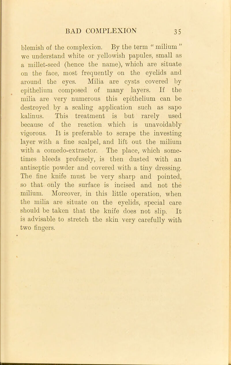 blemish of tlie complexion. By the term “ milium ” we understand white or yellowish papules, small as a millet-seed (hence the name), which are situate on the face, most frequently on the eyelids and around the eyes. Milia are cysts covered by epithelium composed of many layers. If the milia are very numerous this epithelium can be destroyed by a scaling application such as sapo kalinus. This treatment is but rarely used because of the reaction which is unavoidably vigorous. It is preferable to scrape the investing layer with a fine scalpel, and lift out the milium with a comedo-extractor. The place, which some- times bleeds profusely, is then dusted with an antiseptic powder and covered with a tiny dressing. The fine knife must be very sharp and pointed, so that only the surface is incised and not the milium. Moreover, in this little operation, when the milia are situate on the eyelids, special care should be taken that the knife does not slip. It is advisable to stretch the skin very carefully with two fingers. O