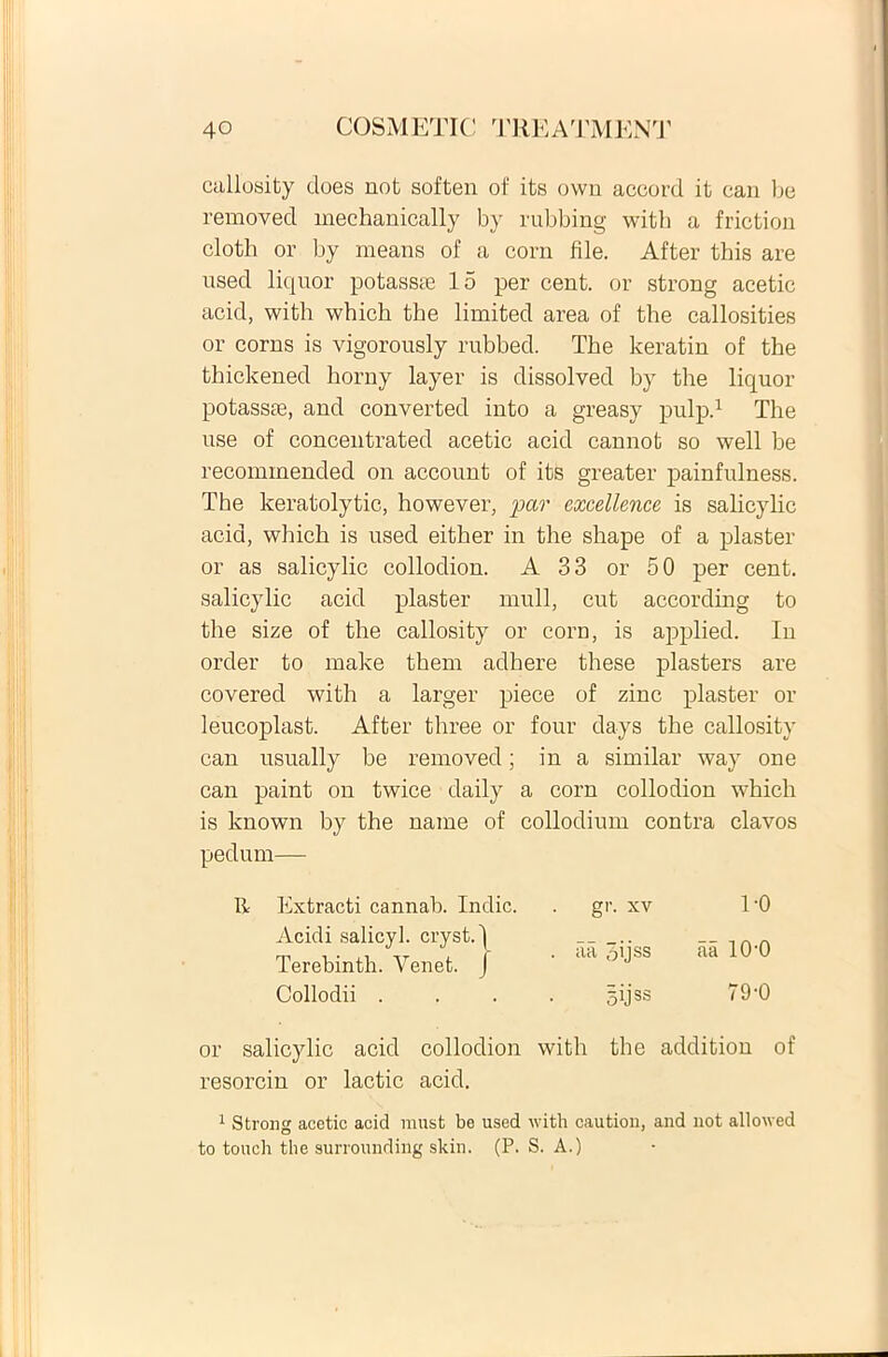 callosity cloes not soften of its own accord it can be removed mechanically by rubbing witb a friction cloth or by means of a corn file. After this are usecl liquor potasste 15 per cent. or strong acetic acid, witb which the limited area of the callosities or corns is vigorously rubbed. The keratin of the thickened horny layer is dissolved by the liquor potassae, and converted into a greasy pulp.1 The use of concentrated acetic acid cannot so well be recominended on account of its greater painfulness. The keratolytic, however, par excellence is salicylic acid, which is used either in the shape of a plaster or as salicylic collodion. A 33 or 50 per cent. salicylic acid plaster muli, cut according to the size of the callosity or corn, is applied. In order to make them adhere these plasters are covered with a larger piece of zinc plaster or leucoplast. After three or four days the callosity can usually be removed; in a similar way one can paint on twice daily a corn collodion which is lcnown by the name of collodium contra clavos pedum— gr. xv 1'0 . aa 3ijss aa 10-0 5ijss 79 '0 or salicylic acid collodion with the addition of resorcin or lactic acid. 1 Strong acetic acid must be used with caution, and not allowed to touch the surroundiilg skin. (P. S. A.) R Extracti cannab. Indic. Acidi salicyl. cryst.l Terebinth. Venet. J Collodii .
