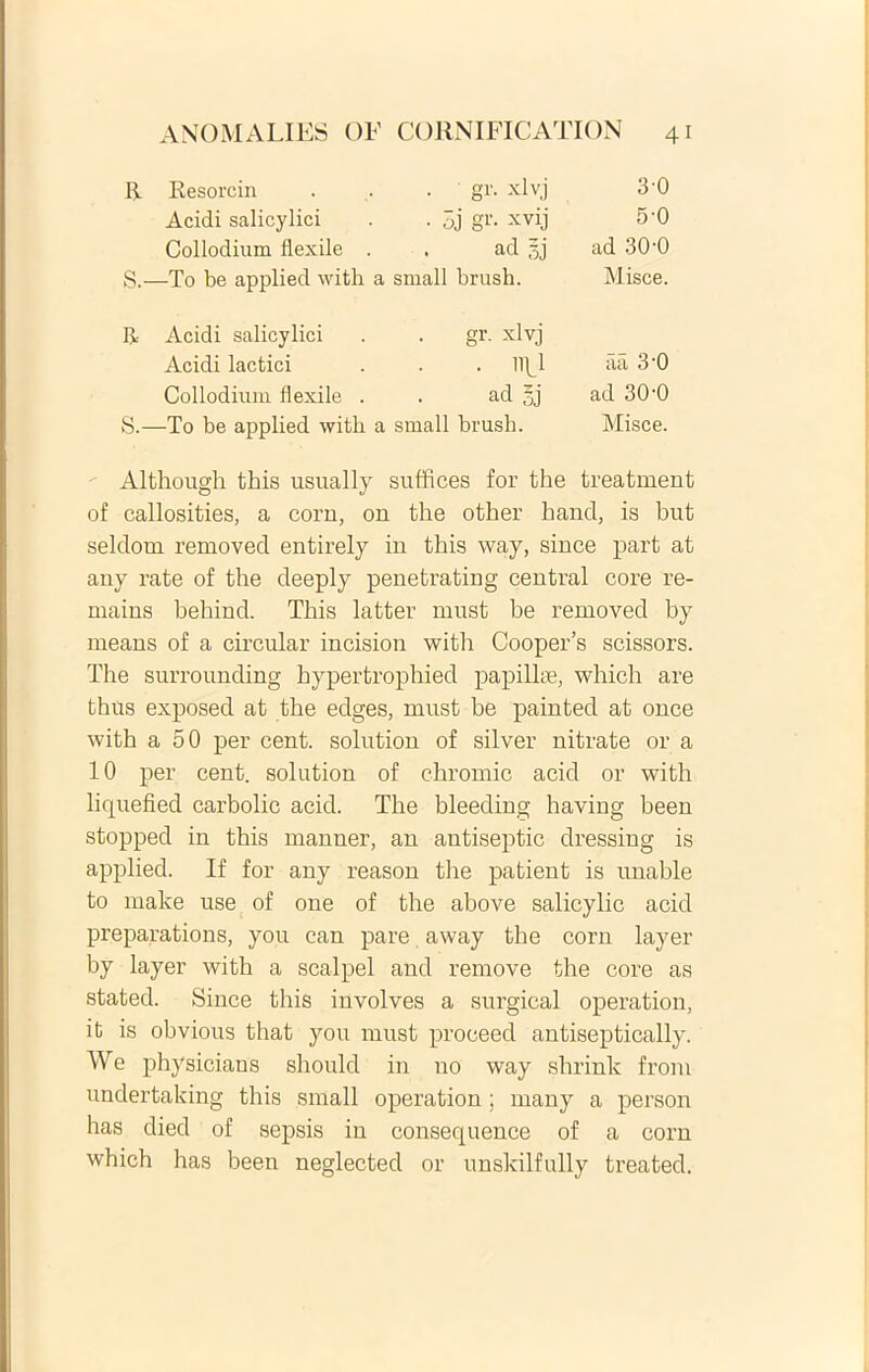 R Resorcin • gr. xlvj 30 Acidi salicylici • 5j gr. xvij 5-0 Collodium flexile . ad 3j ad 30-0 s.- —To be applied with a small brush. Misce. R Acidi salicylici gr. xlvj Acidi laetici . . lipl aa 3-0 Collodium flexile . ad gj ad 30'0 S.- —To be applied with a small brush. Misce. Although this usually suffices for the treatment of callosities, a corn, on the other hand, is but seldorn removed entirely in this way, since part at any rate of the deeply penetrating Central core re- mains behind. This latter must be removed by means of a circular incision with Cooper’s scissors. The surrounding hypertrophied papilke, which are thus exposed at the edges, must be painted at once with a 50 per cent. solution of sil ver nitrate or a 10 per cent. solution of chromio acid or with liquefied carbolic acid. The bleeding having been stopped in this manner, an antiseptic dressing is applied. If for any reason the patient is unable to make use of one of the above salicylic acid preparations, you can pare away the corn layer by layer with a scalpel and remove the core as stated. Since this involves a surgical operation, it is obvious that you must proceed antiseptically. We physicians should in no way shrink from undertaking this small operation ; many a person has died of sepsis in consequence of a corn which has been neglected or unskilfully treated.