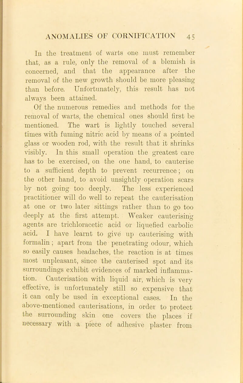 lu the treatment of warts one must remember that, as a rule, only the removal of a blemish is concerned, and that the appearance after the removal of the new growth should be more pleasing than before. Unfortunately, this resuit has not always been attained. Of the numerous remedies and methods for the removal of warts, the Chemical ones should first be mentioned. The wart is lightly touched several times with fuming nitric acid by means of a pointed glass or wooden rod, with the resuit that it shrinks visibly. In this small operation the greatest care has to be exercised, on the one hand, to cauterise to a sufficient depth to prevent recurrence; on the other hand, to avoid unsightly operation scars by not going too deeply. The less experienced practitioner will do well to repeat the cauterisation at one or two later sittings rather than to go too deeply at the first attempt. Weaker cauterising agents are trichloracetic acid or liquefied carbolic acid. I have learnt to give up cauterising with formalin; apart from the penetrating odour, which so easily causes headaches, the reaction is at times most unpleasant, since the cauterised spot and its surroundings exhibit evidences of marked inflamma- tion. Cauterisation with liquid air, which is very effective, is unfortunately stili so expensive that it can only be used in exceptional cases. In the above-mentioned cauterisations, in order to protect the surrounding skin one covers the places if necessary with a piece of adhesive plaster from