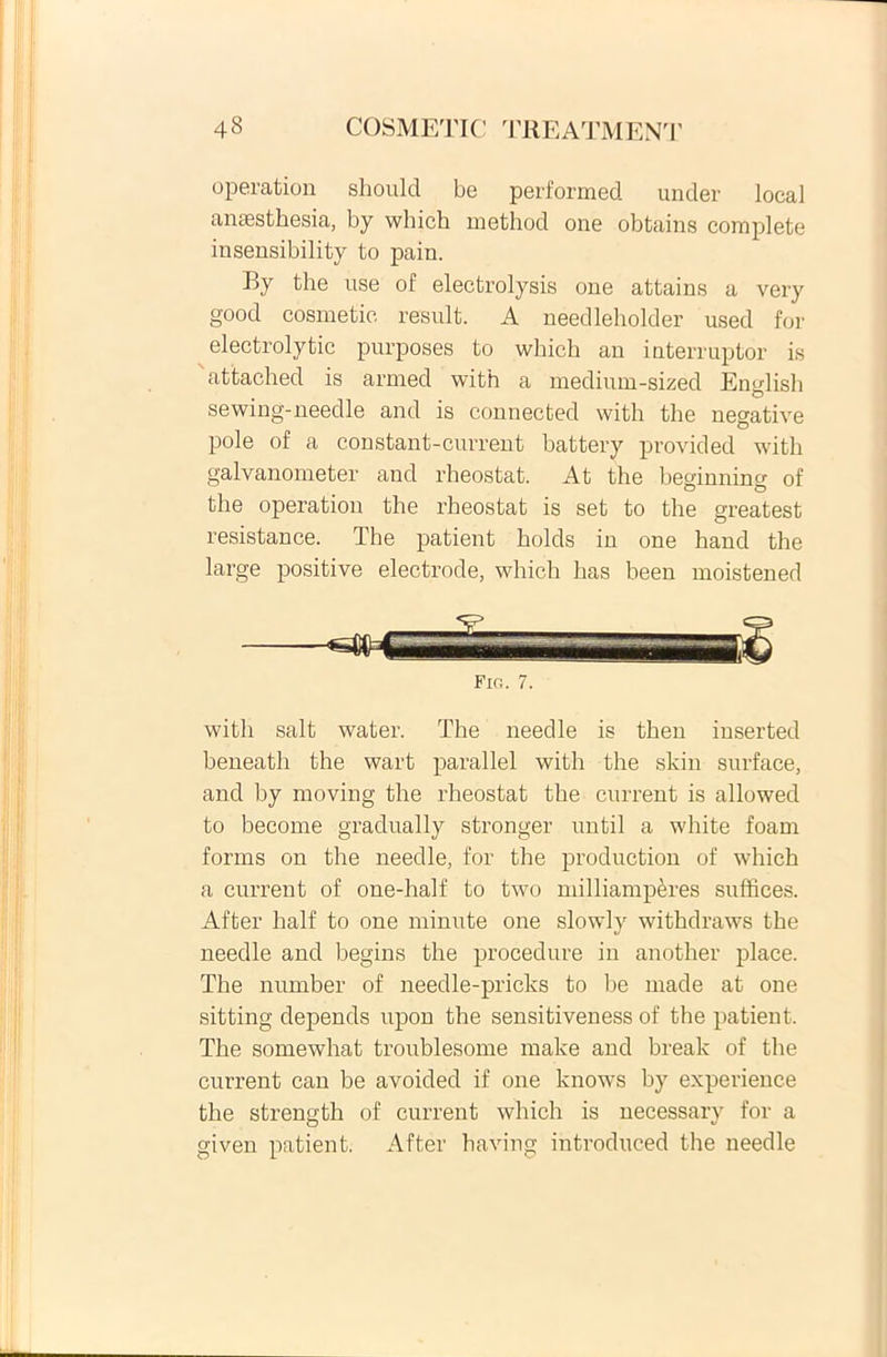 operation should be performed under local anaesthesia, by which method one obtains complete insensibility to pain. By the use of electrolysis one attains a very good cosmetie resuit. A needleholder used for electrolytic purposes to which an interruptor is attached is armed with a medium-sized English sewing-needle and is connected with the negative pole of a constant-current batterv provided with galvanometer and rheostat. At the beginning of the operation the rheostat is set to the greatest resistance. The patient holds in one hand the large positive electrode, which has been moistened Fio. 7. with salt water. The needle is then inserted heneath the wart parallel with the skin surface, and by moving the rheostat the current is allowed to become gradually stronger until a white foam forms on the needle, for the production of which a current of one-half to two milliamperes suffices. After half to one minute one slowly withdraws the needle and begins the procedure in another place. The number of needle-pricks to be made at one sitting depends upon the sensitiveness of the patient. The somewhat troublesome make and break of the current can be avoided if one knows by experience the strength of current which is necessary for a given patient. After having introduced the needle