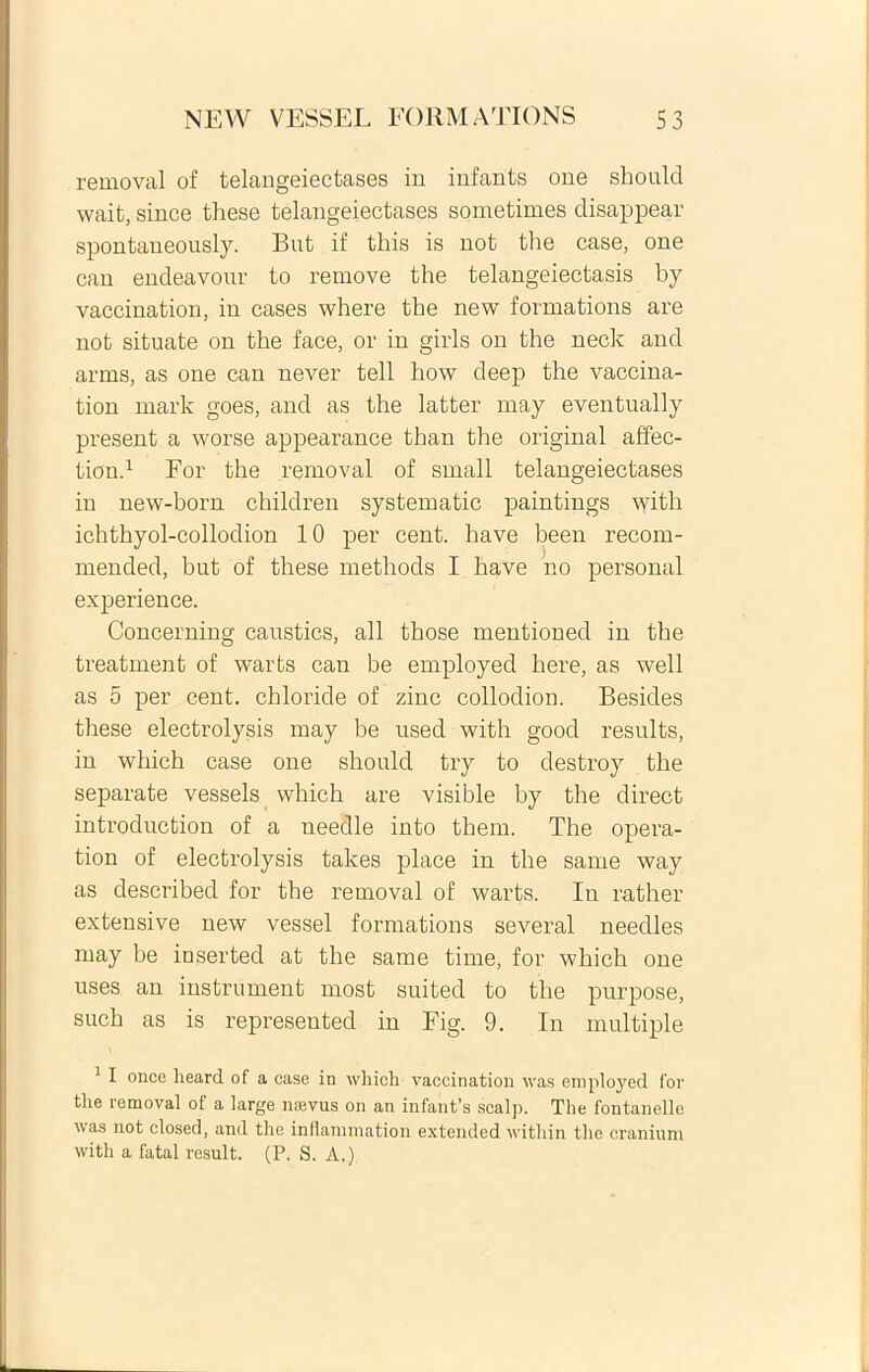 removal of telangeiectases iu infants one should wait, since these telangeiectases sometimes disappear spontaneously. But if this is not the case, one can endeavour to remove the telangeiectasis by vaccination, iu cases where the new formations are not situate on the face, or in girls on the neck and arms, as one can ne ver teli how deep the vaccina- tion mark goes, and as the latter may eventually present a worse appearance than the original affec- tion.1 For the removal of small telangeiectases in new-born children systematic paintings with ichthyol-collodion 10 per cent. have been recom- mended, but of these methods I have no personal experience. Concerning caustics, ali those mentioned in the treatment of warts can be employed here, as well as 5 per cent. chloride of zinc collodion. Besides these electrolysis may be used with good resuite, in which case one should try to destroy the separate vessels which are visible by the direct introduction of a needle into them. The opera- tion of electrolysis takes place in the same way as described for the removal of warts. Iu rather extensive new vessel formations several needles may be inserted at the same time, for which one uses an instrument most suited to the purpose, such as is represented in Fig. 9. In multiple 1 I once heard of a case in whicli vaccination was employed for the removal of a large naevus on an infanfs scalp. The fontanelle was not closed, and the inflammation extended within the cranium with a fatal resuit. (P. S. A.)