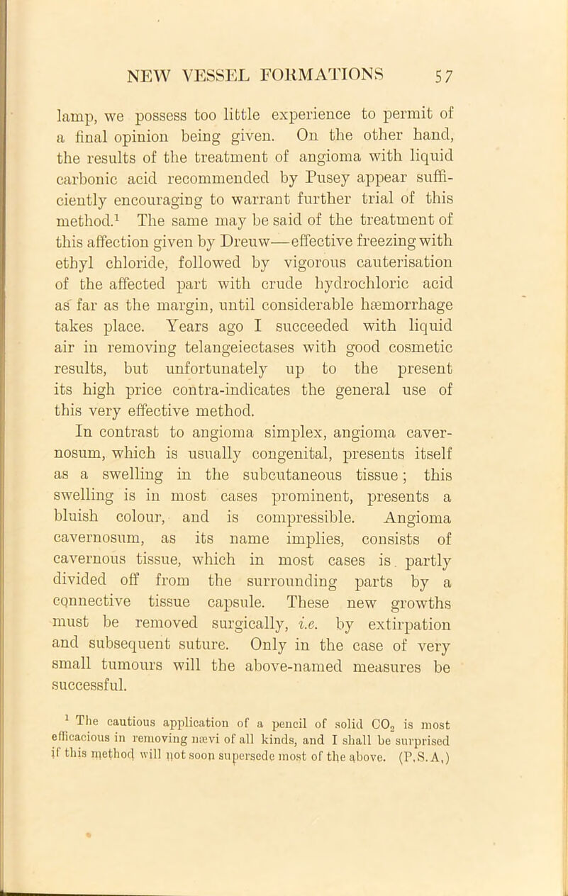 lamp, we possess too lifctle experience to permit of a final opiuion being given. On the other hancl, the results of the treatment of angioma with liquicl carbonic acid recommended by Pusey appear suffi- ciently encouraging to warrant further trial of this method.1 The sanie xnay be said of the treatment of this affection given by Dreuw—effective freezingwith etbyl chloride, followed by vigorous cauterisation of the affected part with crude hydrochloric acid as far as the margin, until considerable liasmorrhage takes place. Years ago I succeeded with liquid air in removing telangeiectases with good cosmetic results, but unfortunately up to the present its high price contra-indicates the general use of this very effective method. In contrast to angioma simplex, angioma caver- nosum, which is usually congenital, presents itself as a swelling in the subcutaneous tissue; this swelling is in most cases prominent, presents a bluish colour, and is compressible. Angioma cavernosum, as its name implies, consiste of cavernous tissue, which in most cases is, partly divided off from the surrounding parts by a cqnnective tissue capsule. These new growths must be removed surgically, i.e. by extirpation and subsequent suture. Only in the case of very small tumours will the above-named measures be successful. 1 The cautious application of a pencil of soliti C02 is most efficacious in removing ntevi of ali kinds, and I shall be snrprised if this methocl will pot soon supersede most of the above. (P.S. A,)