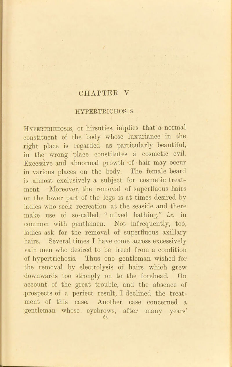 / CHAPTEE Y HYPERTRICHOSIS Hypertrichosis, or hirsuties, implies that a normal constituent of tlie body whose luxuriance in the right place is regarded as particularly beautiful, in the wrong place constitutes a cosmetic evil. Excessive and abnormal growth -of hair may occur in various places on tbe body. The female beard is almost exclusively a subject for cosmetic treat- ment. Moreover, the removal of superfluous hairs on the lower part of the legs is at times desired by ladies who seelc recreation at the seaside and there make use of so-called “ mixed bathing,” i.e. in eommon with gentlemen. Not infrequently, too, ladies ask for the removal of superfluous axillary hairs. Several times I have come across excessively vain men who desired to be freed from a condition of hypertrichosis. Thus one gentleman wished for the removal by electrolysis of hairs which grew downwards too strongly on to the forehead. On account of the great trouble, and the absence of prospects of a perfect resuit, I declined the treat- ment of this case. Another case concerned a gentleman whose eyebrows, after many years’