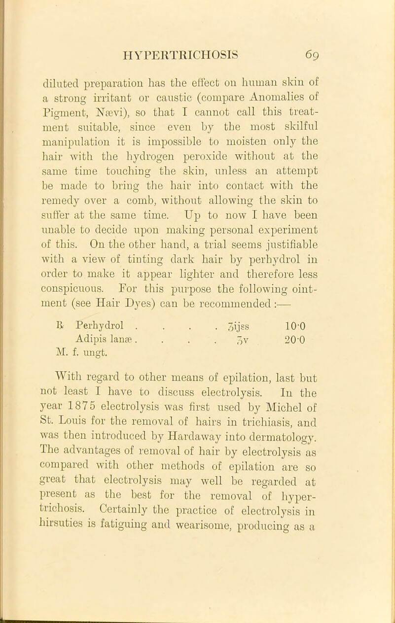 dilnted preparation has the effect on human skin of a strong irritant or caustic (compare Anomalies of Pigment, Ntevi), so tliat I cannot call this treat- ment suitable, since even by tbe most skilful manipulation it is impossible to moisten only tbe bair with tbe bydrogen peroxide withont at the same time touching tbe skin, unless an attempt be made to bring the bair into contact with the remedy over a comb, withont allowing the skin to suffer at the same time. Up to now I bave been unable to decide upon making personal experiment of this. On the other band, a trial seems jnstifiable with a view of tinting dark bair by perhydrol in order to make it appear ligbter and tberefore less conspicuous. For this purpose tbe following oint- meut (see Ilair Dyes) can be recommended:— It Perhydrol .... ^ijss 10'0 Adipis lanae pv 20 0 M. f. ungt. With regard to other means of epilation, last but not least I bave to discuss electrolysis. In the year 1875 electrolysis was first used by Micbel of St. Louis for tbe removal of hairs in trichiasis, and was then introduced by Hardaway into dermatology. Tbe advantages of removal of hair by electrolysis as compared with other metbods of epilation are so great that electrolysis may well be regarded at present as tbe best for the removal of hyper- trichosis. Certainly the practice of electrolysis in hirsuties is fatiguing and wearisome, producing as a