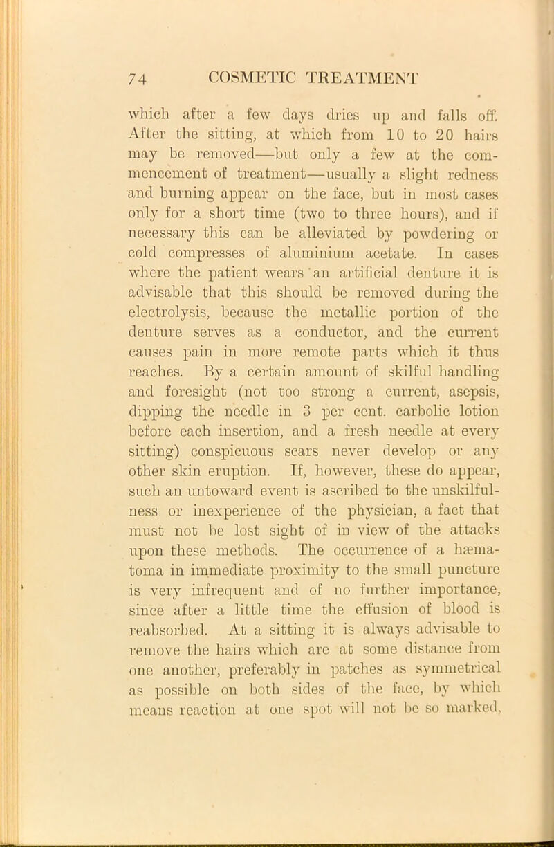 which after a few days dries up and falis off. After the sitting, at which frorn 10 to 20 hairs may be removed—but only a few at the com- mencement of treatment—usually a slight redness and burning appear on the face, but in most cases only for a short time (two to three hours), and if necessary this can be alleviated by powdering or cold compresses of aluminium acetate. In cases where the patient wearsan artificial denture it is advisable that this should be removed during the electrolysis, because the metallic portion of the denture serves as a conductor, and the current causes pain in more remote parts which it thus reaches. By a certain amount of skilful lmndling and foresight (not too strong a current, asepsis, dipping the needle iii 3 per cent. carbolic lotion before each insertion, and a fresh needle at every sitting) conspicuous scars never develop or any other skin eruption. If, however, these do appear, such an untoward event is ascribed to the unskilful- ness or inexperience of the physician, a fact that raust not be lost sigbt of in view of the attacks upon these methods. The occurrence of a ha?ina- toma in immediate proximity to the small puncture is very infrequent and of no further importance, since after a little time the effusion of blood is reabsorbed. At a sitting it is always advisable to remove the hairs which are at some distance from one another, preferably in patches as symmetrical as possible on both sides of the face, by which means reaction at one spot will not be so marked,