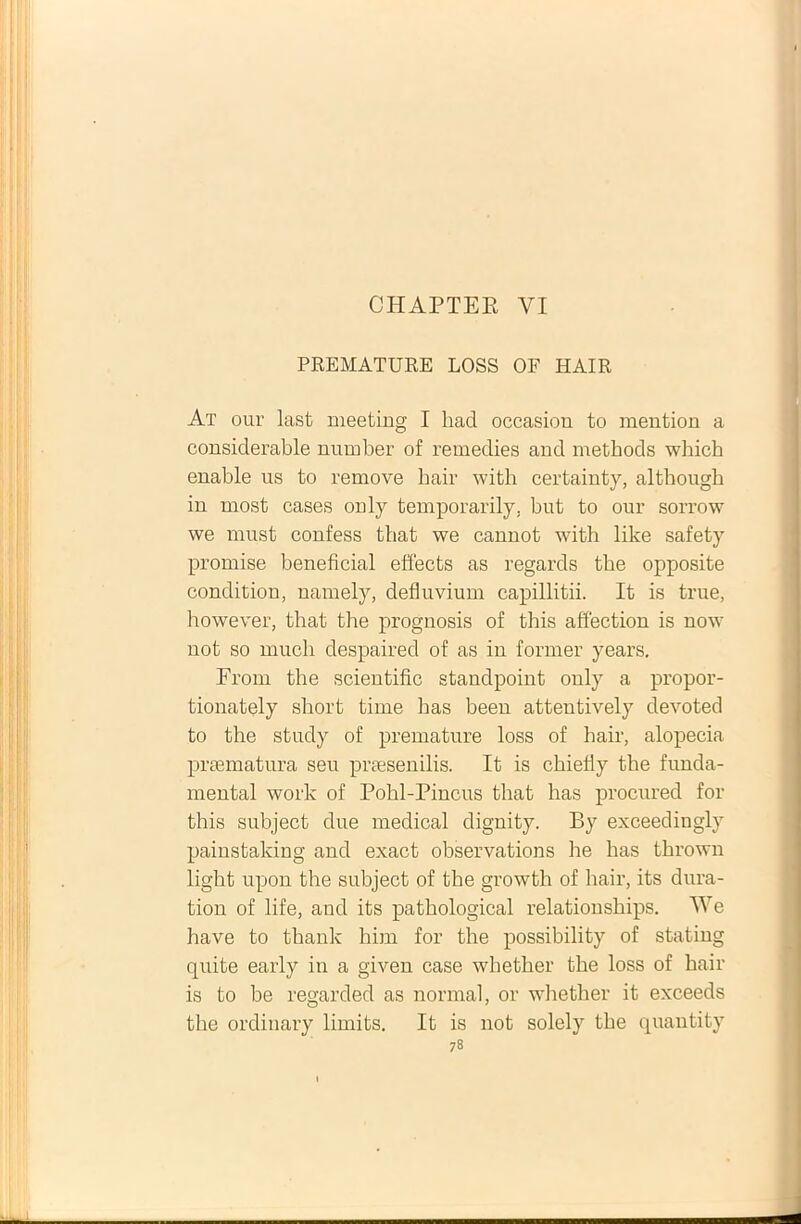 CHAPTER YI PREMATURE LOSS OF HAIR At our last meeting I had occasion to mention a considerable number of remedies and methods which enable us to remove hair with certainty, although in most cases only temporarily, but to our sorrow we rnust confess that we cannot with like safety promise beneficial effects as regards tbe opposite condition, namely, defluvium capillitii. It is true, however, that tlie prognosis of this affection is now not so much despaired of as in former years. From the scieutific standpoiut ouly a propor- tionately short time has beeu attentively devoted to the study of premature loss of hair, alopecia praematura seu praesenilis. It is chiefly the funda- mental work of Pohl-Piucus that has procured for this subject due medical diguity. By exceedingly painstakiug and exact observations he has thrown light upon the subject of the growth of hair, its dura- tion of life, and its pathological relationships. We have to thank him for the possibility of stating quite early in a given case whether the loss of hair is to be regarded as normal, or whether it exceeds the ordinary limits. It is not solely the quantity
