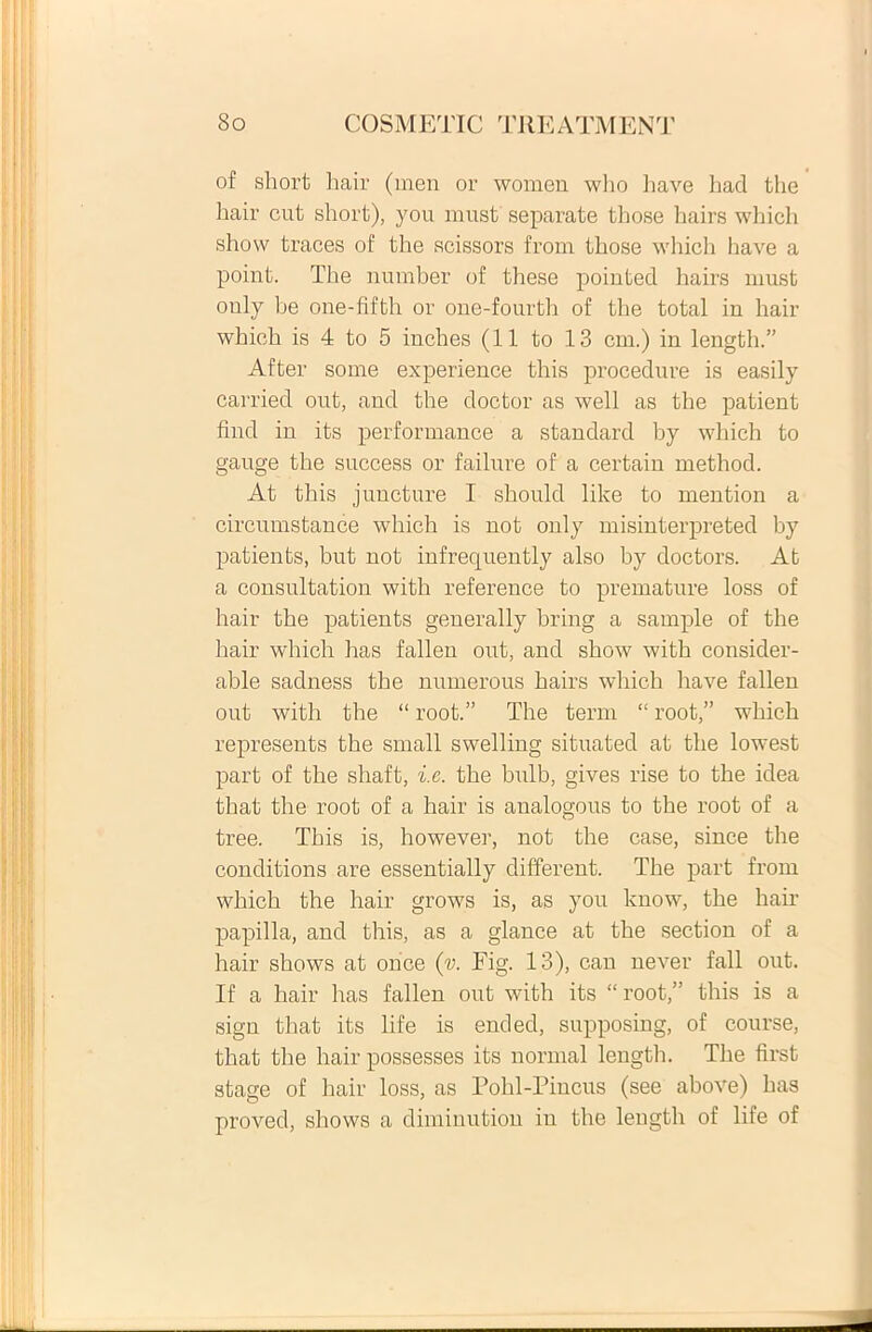 of short hair (men or women who liave had the hair cut sliort), you must separate those hairs which show traces of the scissors from those which have a point. The number of these pointed hairs must only be one-fifth or one-fourth of the total in hair which is 4 to 5 inches (11 to 13 cm.) in length.” After some experience this procedure is easily carried out, and the doctor as well as the patient find in its performance a Standard by which to gauge the success or failure of a certain method. At this juncture I should like to mention a circumstande which is not only misinterpreted by patients, but not infrequently also hy doctors. At a consultation with reference to premature loss of hair the patients generally hring a sample of the hair which has fallen out, and show with consider- able sadness the numerous hairs which liave fallen out with the “ root.” The terni “ root,” which represents the small swelling situated at the lowest part of the sliaft, i.e. the bulb, gives rise to the idea that the root of a hair is analogous to the root of a tree. This is, however, not the case, since the conditions are essentially different. The part from which the hair grows is, as you know, the hair papilla, and this, as a glance at the section of a hair shows at once (v. Fig. 13), cau never fall out. If a hair has fallen out with its “root,” this is a sign that its life is ended, supposing, of course, that the hair possesses its normal length. The first stage of hair loss, as Pohl-Pincus (see above) has proved, shows a diminution in the length of life of