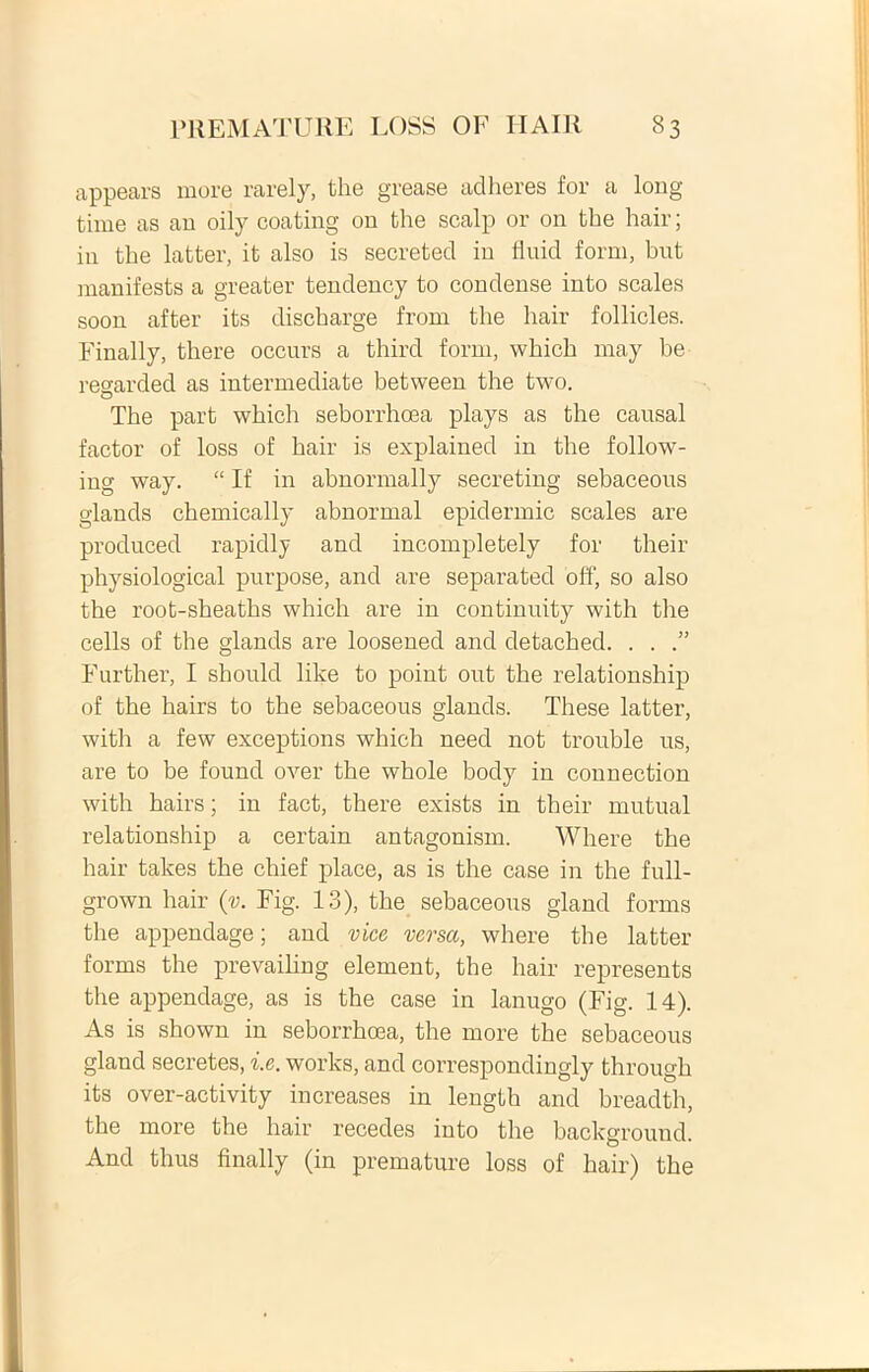 appears more rarely, the grease adheres for a long time as au oily coating ou the scalp or on the hair; in the latter, it also is secreted in fluid form, but manifests a greater tendency to condense into scales soon after its discharge from the hair follicles. Finally, there occurs a third form, which may he regarded as intermediate between the two. The part which seborrhoea plays as the causal faetor of loss of hair is explained in the follow- ing way. “ If in abnormally secreting sebaceous glands chemically abnormal epidermic scales are produced rapidly and incompletely for their physiological purpose, and are separated off, so also the root-sheatlis which are in continuity with the cells of the glands are loosened and detached. . . Further, I should like to point out the relationship of the hairs to the sebaceous glands. These latter, with a few exceptions which need not trouble us, are to be found over the whole body in connection with hairs; in fact, there exists in their mutual relationship a certain antagonism. Where the hair takes the chief place, as is the case in the full- grown hair {v. Fig. 13), the sebaceous gland fornis the appendage; and vice versa, where the latter forms the prevailing element, the hair represents the appendage, as is the case in lanugo (Fig. 14). As is shown in seborrhoea, the more the sebaceous gland secretes, i.e. works, and correspondingly through its over-activity increases in length and breadth, the more the hair recedes into the background. And thus finally (in premature loss of hair) the