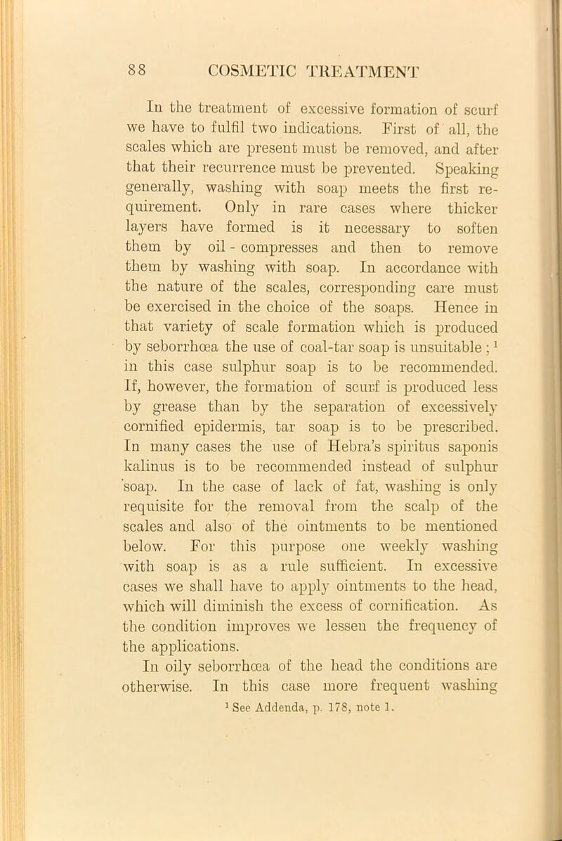 Iu the treatment of excessive formation of scurf we have to fulfil two inclications. First of ali, the scales which are present must be removed, and after that their recurrence ruust be prevented. Speaking generally, washing witli soap rneets the first re- quirement. Only in rare cases where thicker layers have formed is it necessary to soften them by oil - compresses and then to remove them by washing with soap. In accordance with the nature of the scales, corresponding care must be exercised in the choice of the soaps. Hence in that variety of scale formation which is produeed by seborrhoea the use of coal-tar soap is unsuitable ;1 in this case sulphur soap is to be recommended. If, however, the formation of scurf is produeed less by grease than by the separation of excessively cornified epidermis, tar soap is to be prescribed. In many cases the use of Hebras spiritus saponis kalinus is to be recommended instead of sulphur soap. In the case of lack of fat, washing is only requisite for the removal froin the scalp of the scales and also of the ointments to be mentioned below. For this purpose one weekly washing with soap is as a rule sufficient. In excessive cases we shall have to apply ointments to the head, which will diminish the excess of cornification. As the condition improves we lessen the frequency of the applications. In oily seborrhoea of the head the conditions are otherwise. In this case more frequent washing