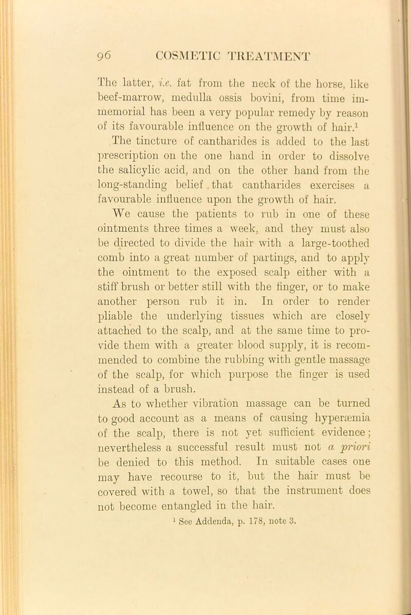 The latter, i.e. fat from the neck of the horse, like beef-marrow, medulla ossis boviui, from time im- memorial has been a very popular remedy by reason of its favourable infiuence on the growth of hair.1 The tincture of cantharides is added to the last prescription on the one hand in order to dissolve the salicylic acid, and on the other hand from the long-standing belief . that cantharides exercises a favourable infiuence upon the growth of hair. We cause the patients to rub in one of these ointments three times a week, and they must also be directed to divide the hair with a large-toothed comb into a great number of partings, and to apply the ointment to the exposed scalp either with a stiff brush or better stili with the finger, or to make another person rub it in. In order to render pliable the underlying tissues which are closely attached to the scalp, and at the same time to pro- vide thern with a greater blood supply, it is recom- mended to combine the rubbing with gentle massage of the scalp, for which purpose the finger is used instead of a brush. As to whether vibration massage can be turned to good account as a means of causing hypersemia of the scalp, there is not yet sufficient evidence; nevertheless a successful resuit must not a priori be denied to this method. In suitable cases one may have recourse to it, but the hair must be covered with a towel, so that the instrument does not become entangled iu the hair. 1 See Addenda, p. 178, note 3.