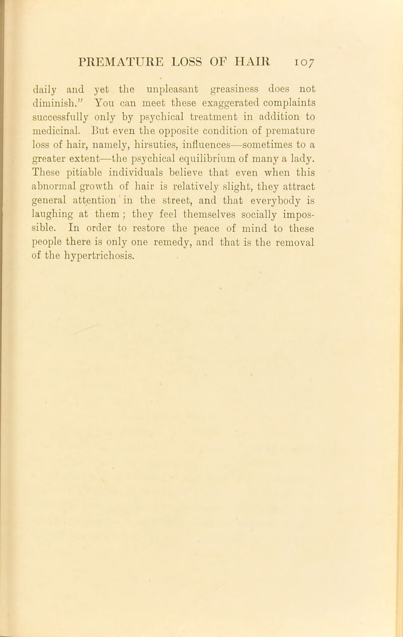 daily and yet tlie unpleasant greasiness does not diminish. You can meet these exaggerated complaints successfnlly only by psychical treatment in addition to medicina!. But even the opposite condition of premature loss of hair, namely, hirsuties, influences—sometimes to a greater extent—the psychical equilibrium of many a lady. These pitiable individuals believe that even when this abnormal growth of hair is relatively slight, they attract general attention in the street, and that everybody is laughing at them; they feel themselves socially impos- sible. In order to restore the peace of mind to these people there is only one remedy, and that is the removal of the hypertrichosis.