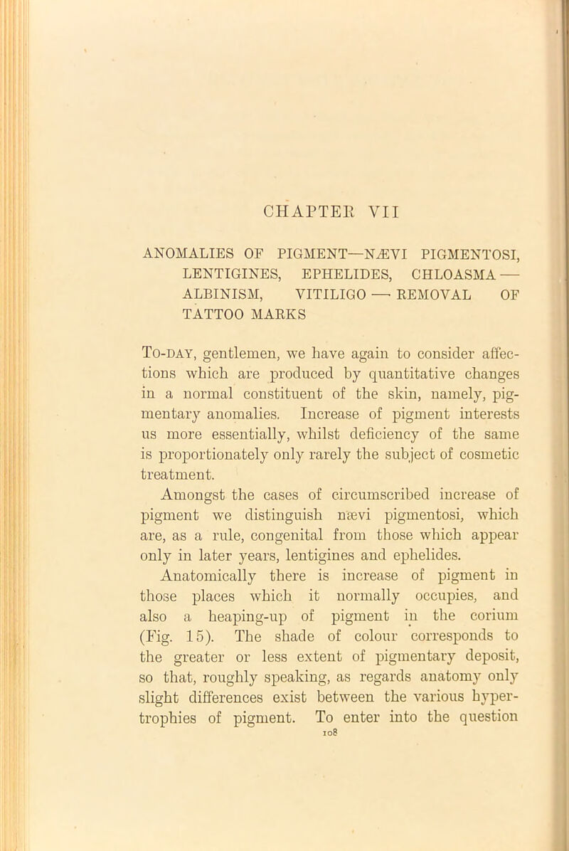 CHAPTEE YII ANOMALIES OF PIGMENT—NAEVI PIGMENTOSI, LENTIGINES, EPHELIDES, CHLOASMA — ALBINISM, VITILIGO — REMOVAL OF TATTOO MARKS To-day, gentlemen, we have again to consider affec- tioris which are produced by quantitative changes in a normal constituent of the skin, namely, pig- mentary anomalies. Increase of pigment interests us more essentially, wbilst deficiency of the same is proportionately only rarely the subject of cosmetic treatment. Amongst the cases of circumscribed increase of pigment we distinguish ntevi pigmentosi, which are, as a rule, congenital from those which appear only in later years, lentigines and ephelides. Anatomically there is increase of pigment in those places which it normally occupies, and also a heaping-up of pigment in the corium (Fig. 15). The shade of colour corresponds to the greater or less extent of pigmentary deposit, so that, roughly speaking, as regards anatomy only slight differences exist between the various byper- trophies of pigment. To enter into the question