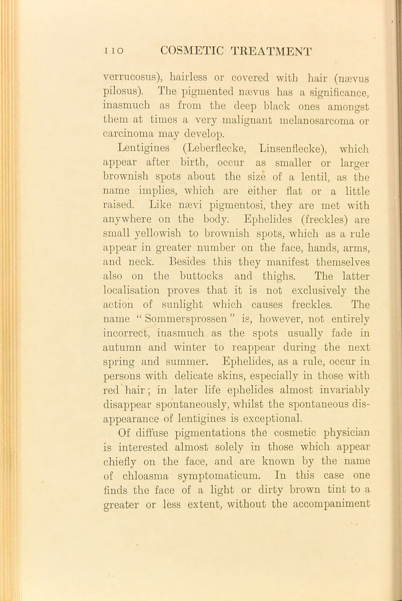 verrucosus), hairless or covered with liair (naevus pilosus). The pigmentecl naevus has a significance, inasmuch as from the cleep black ones amongst them at times a very malignant melanosarcoma or carcinoma may clevelop. Lentigines (Leberfiecke, Linsenflecke), which appear after birth, occur as smaller or larger hrownish spots about the size of a lentil, as the name implies, which are either flat or a little raised. Like naevi pigmentosi, they are met with anywhere on the body. Ephelides (freckles) are small yellowish to hrownish spots, which as a rule appear in greater number on the face, hands, arms, and neck. Besides this they manifest themselves also on the buttocks and thighs. The latter localisation proves that it is not exclusively the action of sunlight which causes freckles. The name “ Sommersprossen ” is, however, not entirely incorrect, inasmuch as the spots usually fade in autumn and winter to reappear during the next spring and summer. Ephelides, as a rule, occur in persons with delicate skins, especially in those with red hair; in later life ephelides almost invariably disappear spontaneously, whilst the spontaneous dis- appearance of lentigines is exceptional. Of diffuse pigmentations the cosmetic physician is interested almost solely in those which appear chiefly on the face, and are lcnown by the name of chloasma symptomaticum. In this case one finds the face of a light or dirty brown tint to a greater or less extent, without the accompaniment