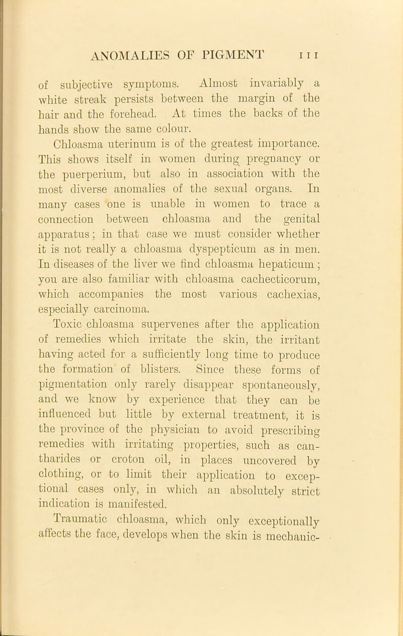 of subjective symptoms. Almost invariably a white streak persists between the margin of tbe hair and the forehead. At times the backs of the hands show the sarne colour. Chloasma uterinum is of the greatest importance. This shows itself in women during pregnancy or the puerperium, but also in association with the most diverse anomalies of the sexual organs. In many cases one is unable in women to trace a connection between chloasma and the genital apparatus; in that case we must consider whether it is not really a chloasma dyspepticum as in men. In diseases of the liver we find chloasma hepaticum ; you are also familiar with chloasma cachecticorum, which accompanies the most various cachexias, especially carcinoma. Toxic chloasma supervenes after the application of remedies which irritate the skin, the irritant having acted for a sufficiently long time to produce the formation of blisters. Since these forms of pigmentation only rarely disappear spontaneously, and we know by experience that they can be influenced but little by external treatment, it is the province of the physiciau to avoid prescribing remedies with irritating properties, such as can- tharides or croton oil, in places uncovered by clothing, or to limit their application to excep- tioual cases only, in which an absolutely striet indication is manifested. Iraumatic chloasma, which only exceptionally affects the face, develops when the skin is mcchanic-