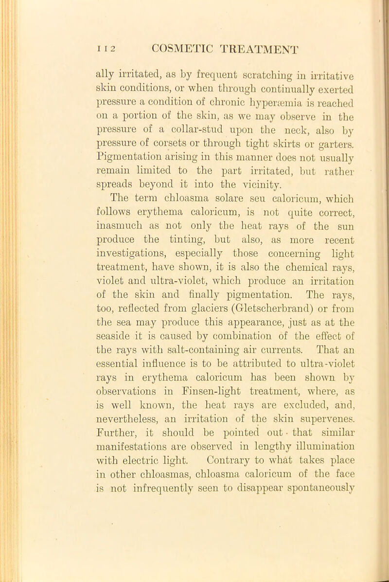 ally irritated, as by frequent scratching in irritative slcin conditions, or when through continually exerted pressure a condition of chronie hy per terni a is reached on a portion of the skin, as we may observe in the pressure of a collar-stud upon the neck, also by pressure of corsets or through tight skirts or garters. Pigmentation arising in this manner does not usually remain limited to the part irritated, but rather spreads beyond it into the vicinity. The term chloasma solare seu caloricum, which follows erythema caloricum, is not quite correct, inasmuch as not only the heat rays of the sun produce the tinting, but also, as more recent investigations, especially those concerning light treatment, have shown, it is also the Chemical rays, violet and ultra-violet, which produce an irritation of the skin and finally pigmentation. The rays, too, reflected from glaciers (Gletscherbrand) or from the sea may produce this appearance, just as at the seaside it is caused by combination of the effect of tbe rays with salt-containing air current® That an essential influence is to be attributed to ultra-violet rays in erythema caloricum has been shown by observations in Finsen-light treatment, where, as is well known, the heat rays are excluded, and, nevertheless, an irritation of the skin supervenes. Further, it should be pointed out • that similar manifestations are observed in lengthy illumination with electric light. Contrary to what takes place in other chloasmas, chloasma caloricum of the face is not infrequently seen to disappear spontaneously