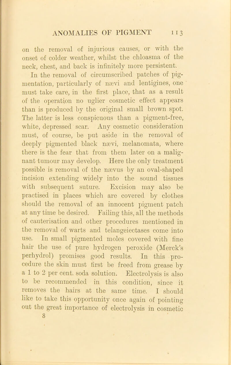 on the removal of injurioris causes, or with the onset of colder weather, whilst the chloasma of the neck, chest, and back is infinitely more persistent. In the removal of circumscribed patches of pig- mentation, particularly of naevi and lentigines, one must take care, in the first place, that as a resuit of the operation no uglier cosmetic effect appears than is produced hy the original small brown spot. The latter is less conspicuous than a pigment-free, white, depressed scar. Any cosmetic consideration must, of course, be put aside in the removal of deeply pigmented black naevi, melanomata, where there is the fear that from them later on a malig- nant tumour may develop. Here the only treatment possible is removal of the naevus by an oval-shaped incision extending widely into the sound tissues with subsequent suture. Excision may also be practised in places which are covered by clothes should the removal of an innocent pigment patch at any time be desired. Failing this, ali the methods of cauterisation and other procedures mentioned in the removal of warts and telangeiectases come into use. In small pigmented moles covered with fine hair the use of pure hydrogen peroxide (Merck’s perhydrol) promises good results. In this pro- cedure the skin must first be freed from grease by a 1 to 2 per cent. soda solution. Electrolysis is also to be recommended in this condition, since it removes the hairs at the same time. I should like to take this opportunity once again of pointing out the great importance of electrolysis in cosmetic 8