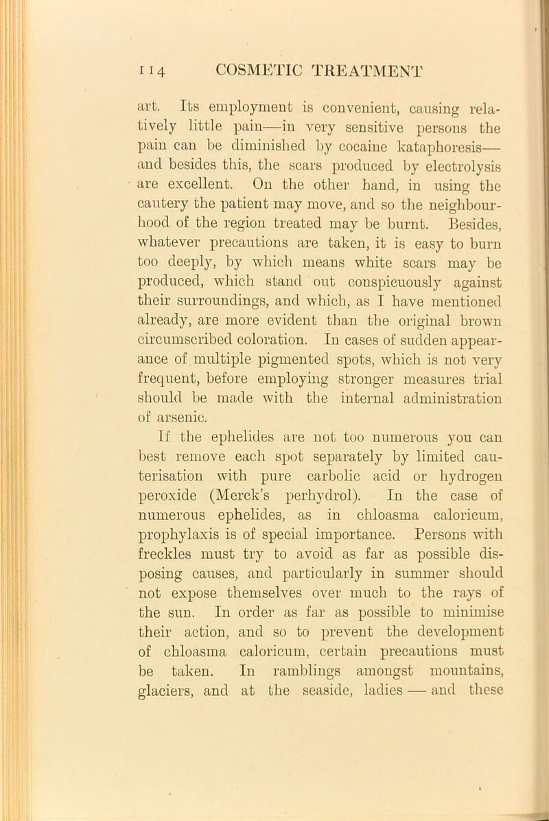 art. Its employment is convenient, causing rela- tively little pain—in very sensitive persons the pain can be diminished by cocaine kataphoresis— and besides this, the scars produced by electrolysis are excellent. On the other hand, in using the cautery the patient may move, and so the neighbour- hood of the region treated may be burnt. Besides, whatever precautions are taken, it is easy to burn too deeply, by which means white scars may be produced, which stand out conspicuously against their surroundings, and which, as I ha ve mentioned already, are more evident than the original brown circumscribed coloration. In cases of sudden appear- ance of multiple pigmented spots, which is not very frequent, before employing stronger measures trial should be made with the internal administration of arsenic. If the ephelides are not too numerous you can best remove each spot separately by limited cau- terisation with pure carbolic acid or hydrogen peroxide (Merclds perhydrol). In the case of numerous ephelides, as in chloasma caloricum, prophylaxis is of special importance. Persons with freckles must try to avoid as far as possible dis- posing causes, and particularly in summer should not expose themselves over rnuch to the rays of the sun. In order as far as possible to minimise their action, and so to prevent the development of chloasma caloricum, certain precautions must be taken. In ramblings amougst mountains, glaciers, and at the seaside, ladies — and these