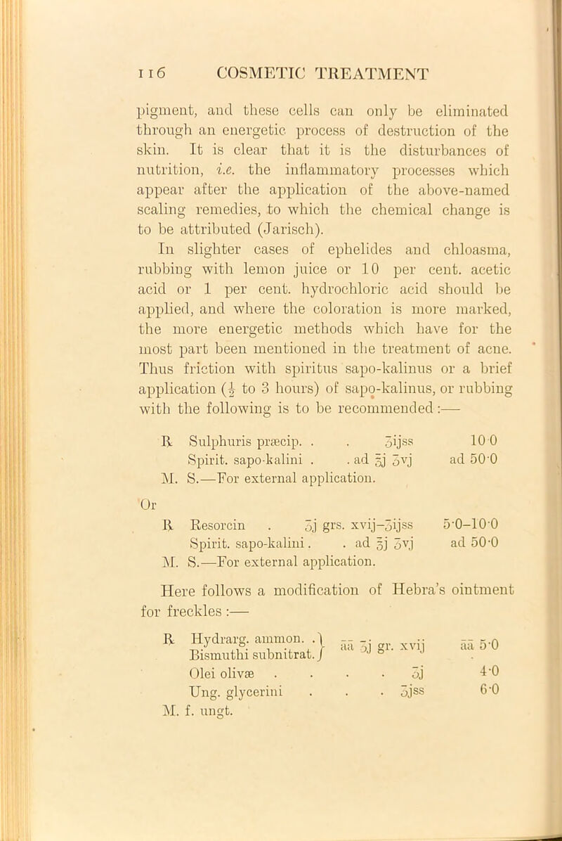 pigment, and these cells can only be eliminated through an energetic. process of destruction of the skin. It is ciear tbat it is the disturbances of nntrition, i.e. the inflammatory processes which appear after the application of the above-named scaling remedies, to which the Chemical change is to be attributed (Jarisch). In slighter cases of ephelides and chloasma, rubbing with lemon juice or 10 per cent. acetic acid or 1 per cent. hydrochloric acid should he applied, and where the coloration is more marked, the more energetic methods which have for the most part been mentioned in the treatment of acne. Thus friction with spiritus sapo-kalinus or a brief application (1 to 3 hours) of sapo-kalinus, or rubbing with the following is to be recommended:— R Sulphuris prsecip. . . 5ijss 10 0 Spirit. sapo-kalini . . ad gj 3vj ad 50 0 M. S.—For external application. R Resorcin . 3j grs. xvij-3ijss 5-0-100 Spirit. sapo-kalini. . ad gj 5v,j ad 50-0 M. S.—For external application. Here follows a modification of Hebra’s ointment for freckles :— aii 3j gr. xvij aa 5‘0 • oj 4-0 . 3jss 6-0 R Hydrarg. ammon. . \ Bismuthi subnitrat. J Olei olivae Ung. glycerini M. f. ungt.