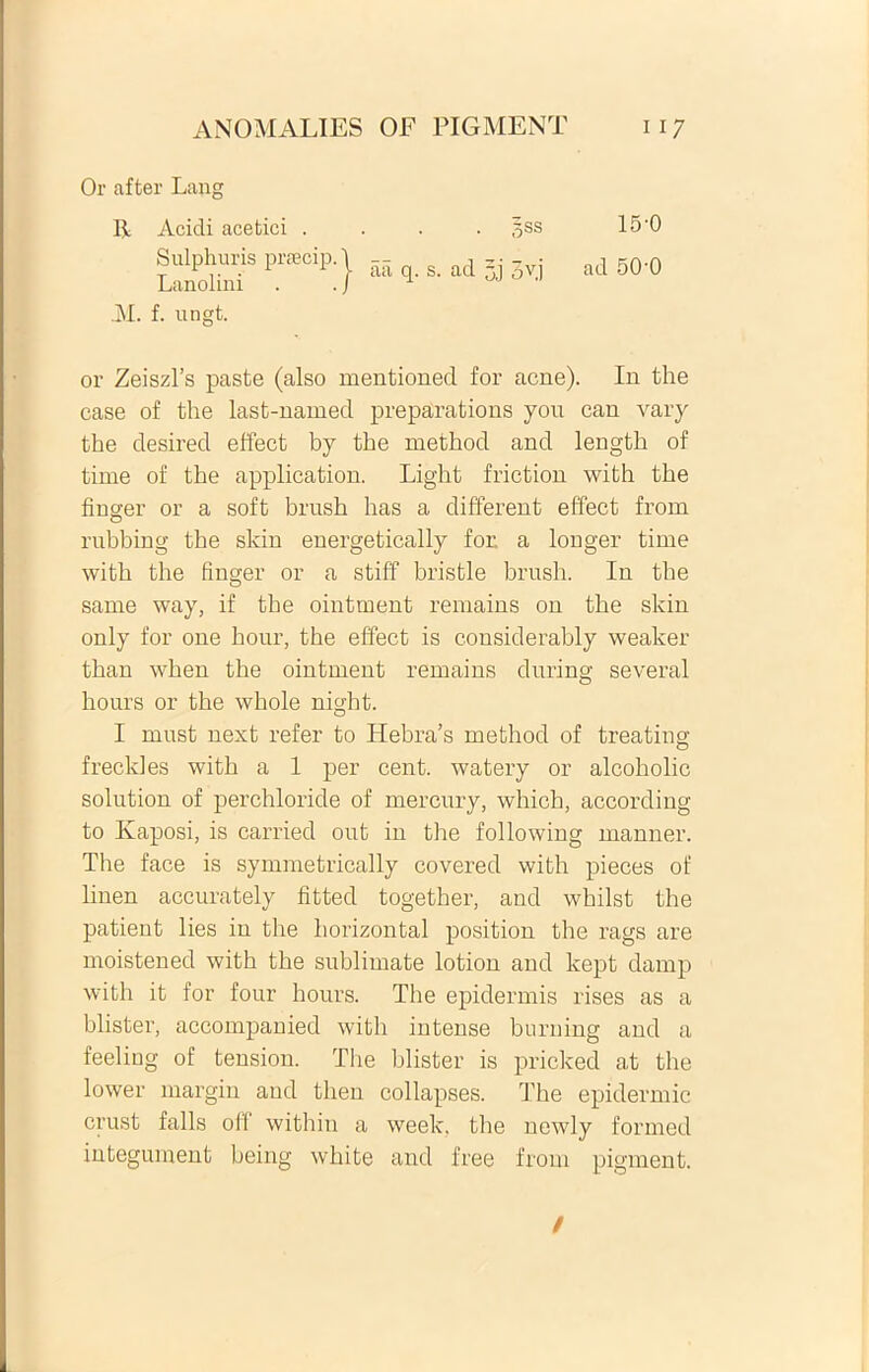 Or after Lang R Acidi acetici . Sulphuris prsecip. Lanolini 5ss 15-0 | aii q. s. ad 5,j 3v.j ad 50 0 31. f. ungt. or Zeiszl’s paste (also mentionecl for acne). In the case of the last-named preparations you can vary the desired effect by the method and length of time of the application. Light friction with the finger or a soft brush has a different effect from rubbing the skin energetically for a longer time with the finger or a stiff bristle brush. In the same way, if the ointment remains on the skin only for one hour, the effect is considerably weaker than when the ointment remains during several hours or the whole night. I must next refer to Hebra’s method of treating frecldes with a 1 per cent. watery or alcoholic solution of perchloride of mercury, which, according to Kaposi, is carried out in the following manner. Tlie face is symmetrically covered with pieces of linen accurately fitted together, and whilst the patient lies in the horizontal position the rags are moistened with the sublimate lotion and kept damp with it for four hours. The epidermis rises as a blister, accompanied with intense burning and a feeling of tension. Tire blister is pricked at the lower margin and then collapses. rThe epidermic crust falis oli within a week, the newly formed integument being white and free from pigment.
