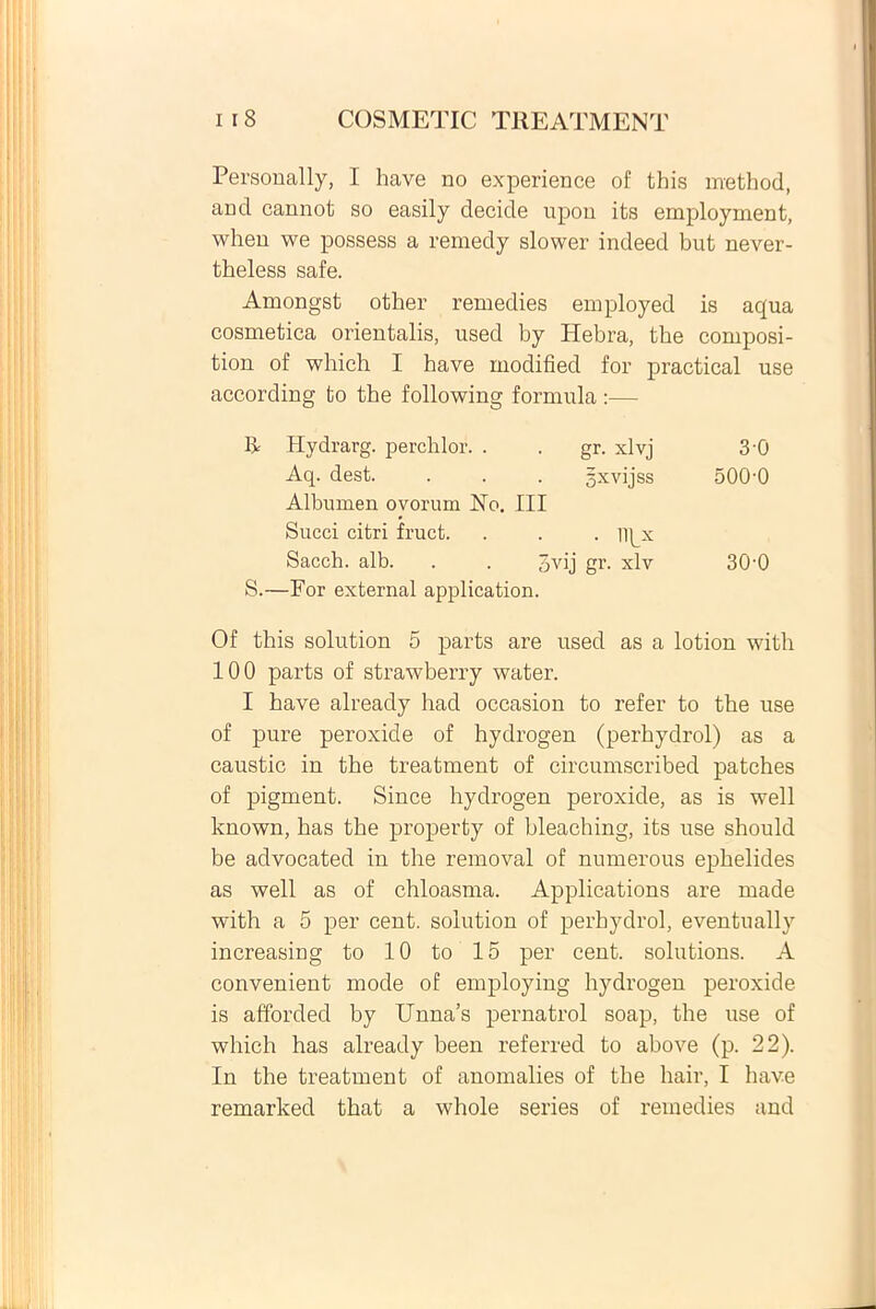 Personally, I have no experience of this method, and cannot so easily decide upon its employment, when we possess a remedy slower indeed but never- theless safe. Amongst otber remedies employed is aqua cosmetica orientalis, used by Hebra, the composi- tion of which I have modified for practical use according to the following formula:— Hydrarg. perchlor . gr. xlvj 30 Aq. dest. gxvijss 500-0 Albumen ovorum No. III Succi citri fruct. . lipx Saecli, alb. pvij gr. xlv 30-0 S.—For external application. Of this solution 5 parts are used as a lotion with 100 parts of strawberry water. I have already had occasion to refer to the use of pure peroxide of hydrogen (perhydrol) as a caustic in the treatment of circumscribed patches of pigment. Since hydrogen peroxide, as is well known, has the property of bleaching, its use should be advocated in the removal of numerous ephelides as well as of chloasma. Applications are made with a 5 per cent. solution of perhydrol, eventually increasing to 10 to 15 per cent. Solutions. A convenient mode of employing hydrogen peroxide is afforded by Unna’s pernatrol soap, the use of which has already been referred to above (p. 22). In the treatment of anomalies of the hair, I have remarked that a whole series of remedies and