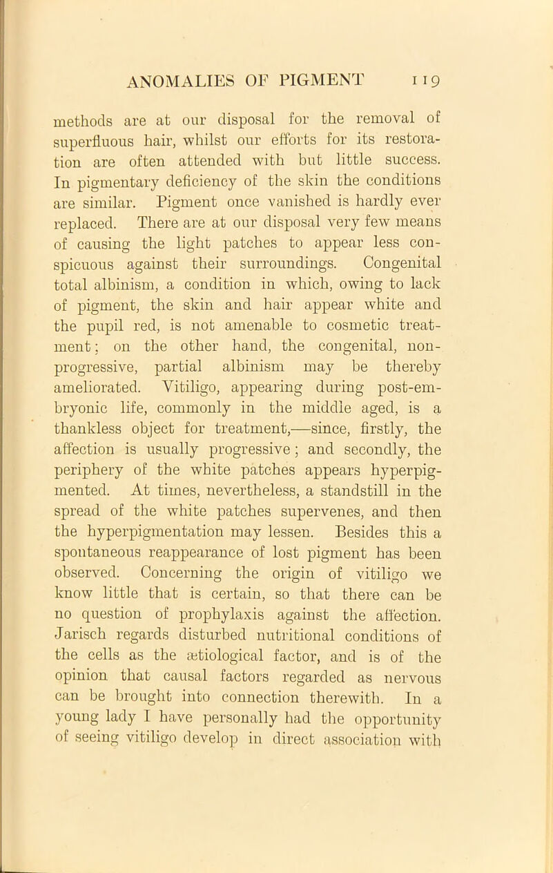 methods are at our disposal for the removal of superfluous hair, whilst our effbrts for its restora- tion are often attended with but little success. In pigmentary deficiency of the skin the conditione are similar. Pigment once vanished is hardly ever replaced. There are at our disposal very few means of causing the light patches to appear less con- spicuous against their surroundings. Congenital total albinism, a condition in which, owing to lack of pigment, the skin and hair appear white and the pupil red, is not amenable to cosmetic treat- ment; 011 the other haud, the congenital, non- progressive, partial albinism may be thereby ameliorated. Vitiligo, appearing during post-em- bryonic life, commonly in the middie aged, is a thankless object for treatment,—since, firstly, the affection is usually progressive; and secondly, the periphery of the white patches appears hyperpig- mented. At times, nevertheless, a standstill in the spread of the white patches supervenes, and then the hyperpigmentation may lessen. Besides this a spontaneous reappearance of lost pigment has been observed. Concerning the origin of vitiligo we know little that is certain, so that there can be no question of prophylaxis against the affection. Jarisch regards disturbed nutritional conditions of the cells as the affiological factor, and is of the opinion that causal factors regarded as nervous can be brought into connection there with. In a young lady I have personally had the opportunity of seeing vitiligo develop in direct association with