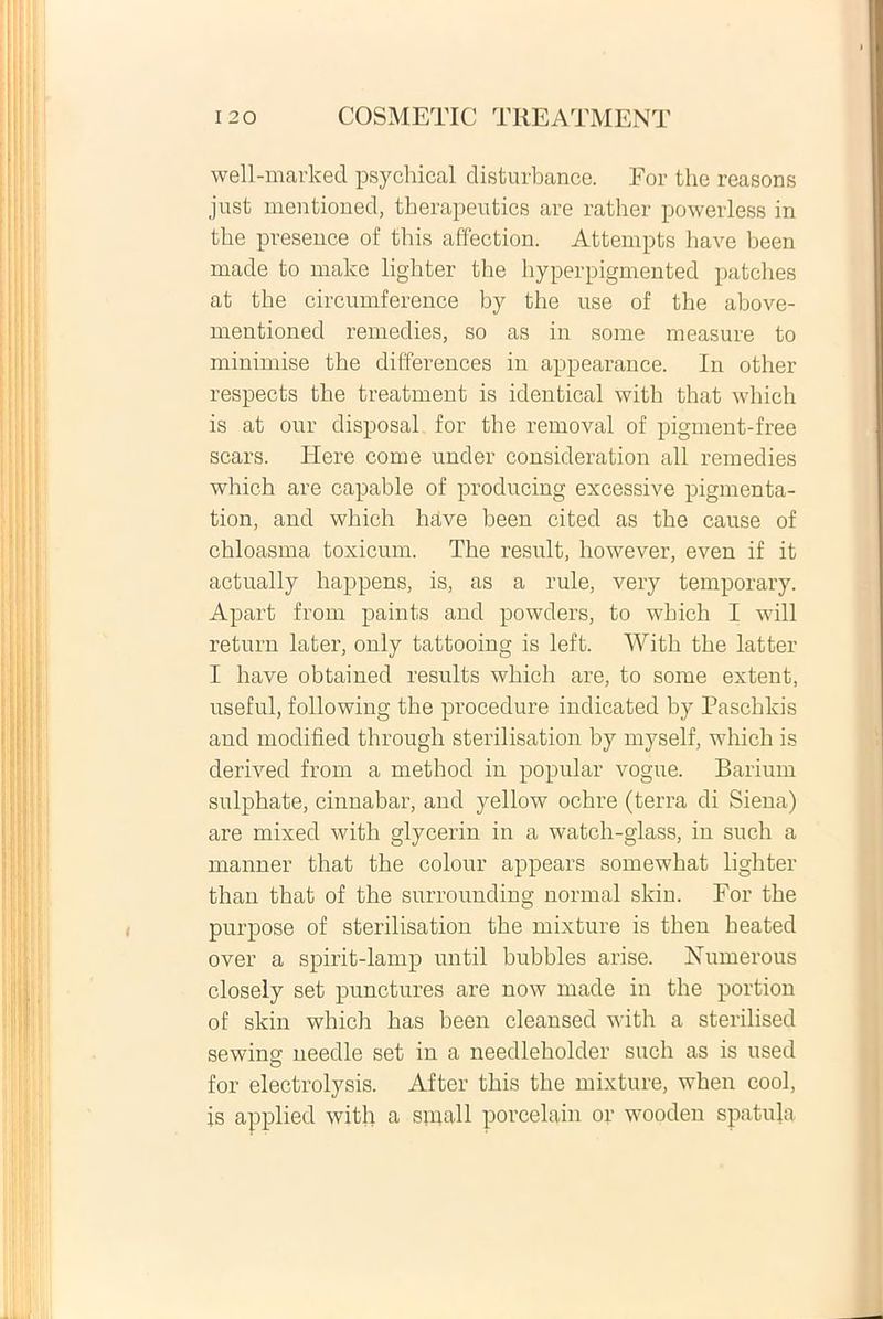 well-marked psychical clisturbance. For the reasons just mentioned, therapeutics are rather powerless in the presence of this affection. Attempts have been made to make lighter the hyperpigmented patches at the circumference by the use of the above- mentioned remedies, so as in some measure to minimise the differences in appearance. In other respects the treatment is identical with that which is at our disposal for the removal of pigment-free scars. Here come under consideration ali remedies which are capahle of producing excessive pigmenta- tion, and which have been cited as the cause of chloasma toxicum. The resuit, however, even if it actually happens, is, as a rule, very temporary. Apart from paints and powders, to which I will return later, only tattooing is left. With the latter I have obtained results which are, to some extent, useful, following the procedure indicated by Paschlcis and modified through sterilisation by myself, which is derived from a method in popular vogue. Barium sulphate, cinnabar, and yellow ochre (terra di Siena) are mixed with glycerin in a watch-glass, in such a manner that the colour appears somewhat lighter than that of the surrounding normal skin. For the purpose of sterilisation the mixture is then heated over a spirit-lamp until bubbles arise. Numerous closely set punctures are now made in the portion of skin which has been cleansed with a sterilised sewing needle set in a needleholder such as is used for electrolysis. After this the mixture, when cool, is applied with a small porcelain or wooden spatula
