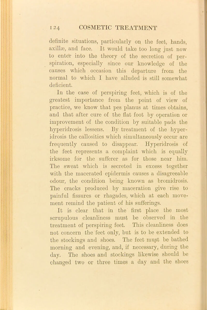 definite situations, particularly on the feet, hands, axilke, and face. It would take too long just now to enter into the theory of the secretion of per- spiration, especially since our knowledge of the causes which occasion this departure from the norrnal to which I have alluded is stili somewhat deficient. In the case of perspiring feet, which is of the greatest importance from the point of view of practice, we know that pes planus at times obtains, and that after cure of the fiat foot by operation or improvement of the condition by suitable pads the hyperidrosis lessens. By treatment of the hyper- idrosis the callosities which simultaneously occur are frequently caused to disappear. Hyperidrosis of the feet represents a complaint which is equally irksome for the sufferer as for those near him. The sweat which is secreted in excess together with the macerated epidermis causes a disagreeable odour, the condition being known as bromidrosis. The cracks produced by maceration give rise to painful fissures or rhagades, which at each rnove- ment remind the patient of his sufferings. It is ciear that in the first place the most scrupulous cleanliness must be observed in the treatment of perspiring feet. This cleanliness does not concern the feet only, but is to be extended to the stockings and shoes. The feet must be bathed morning and evening, and, if necessary, during the day. The shoes and stockings likewise should be changed two or three times a day and the shoes