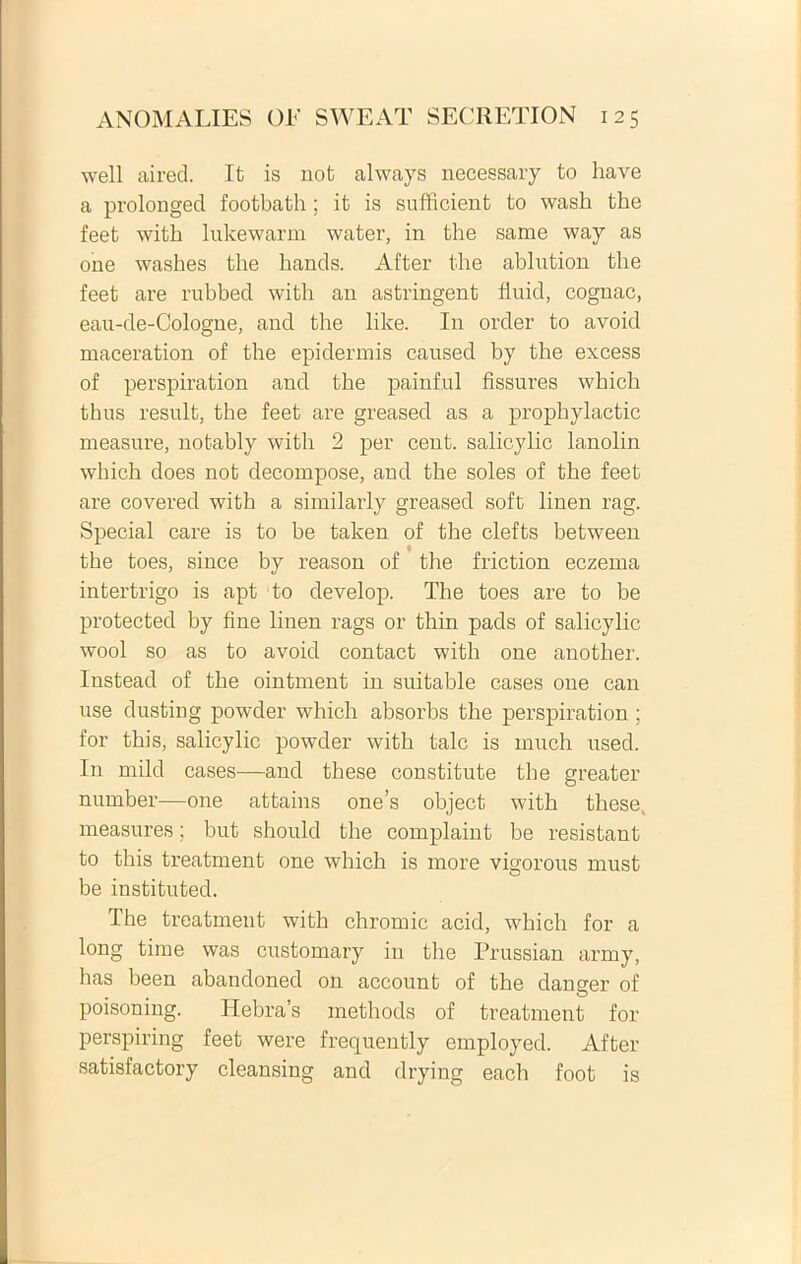 well aired. It is not always necessary to have a prolonged footbath; it is sufficient to wash the feet witb lukewarm water, in the sanie way as one washes the bands. After the ablntion the feet are rubbed with an astringent finid, cognac, eau-de-Cologne, and the like. In order to avoid maceration of the epidermis caused by the excess of perspiration and the painful fissures which thus resuit, the feet are greased as a prophylactic measure, notably with 2 per cent. salicylic lanolin which does not decompose, and the soles of the feet are covered with a similarly greased soft linen rag. Special care is to be taken of the clefts between the toes, since by reason of the friction eczema intertrigo is apt to develop. The toes are to be protected by fine linen rags or thin pads of salicylic wool so as to avoid contact with one anotlier. Instead of the ointment in suitable cases one can use dusting powder which absorbs the perspiration ; for this, salicylic powder with tale is much used. In mild cases—and these constitute the greater number—one attains one’s object with these, measures; but should the complaint be resistant to this treatment one which is more vigorous must be instituted. The treatment with chromic acid, which for a long time was customary in the Prussian army, has been abandoned on account of the danger of poisoning. Hebras methods of treatment for perspiring feet were frequently employed. After satisfactory cleansing and drying each foot is