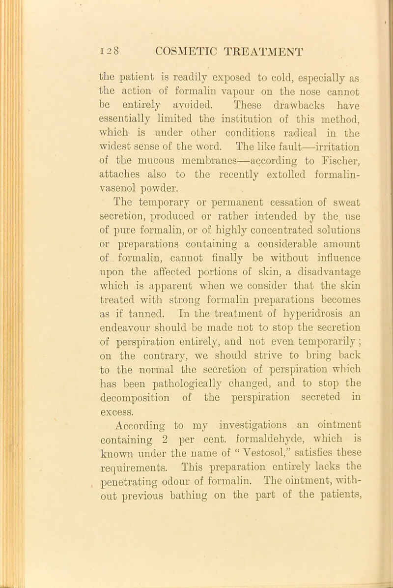 the patient is readily exposed to cold, especially as the action of formalin vapour on the nose cannot be entirely avoided. These drawbacks have essentially limited the institution of this method, which is under other conditions radical in the widest sense of the word. The like fault—irritation of the mucous membranea—according to Fiscber, attaches also to the recently extolled formalin- vasenol powder. The temporary or permanent cessation of sweat secretion, produced or rather intended by the use of pure formalin, or of highly concentrated Solutions or preparations containing a considerable amount of formalin, cannot finally be without inliuence upon the affected portions of skin, a disadvantage which is apparent when we consider that the skin treated with strong formalin preparations becomes as if tanned. In the treatment of hyperidrosis an endeavour should be made not to stop the secretion of perspiration entirely, and not even temporarily; on the contrary, we should strive to bring back to the normal the secretion of perspiration which has been pathologically changed, and to stop the decomposition of the perspiration secreted in excess. According to my investigations an ointment containing 2 per cent. formaldehyde, which is known under the name of “ Vestosol,” satisfies these requirements, This preparation entirely lacks the penetrating odour of formalin. The ointment, with- out previous batliiug on the part of the patients,