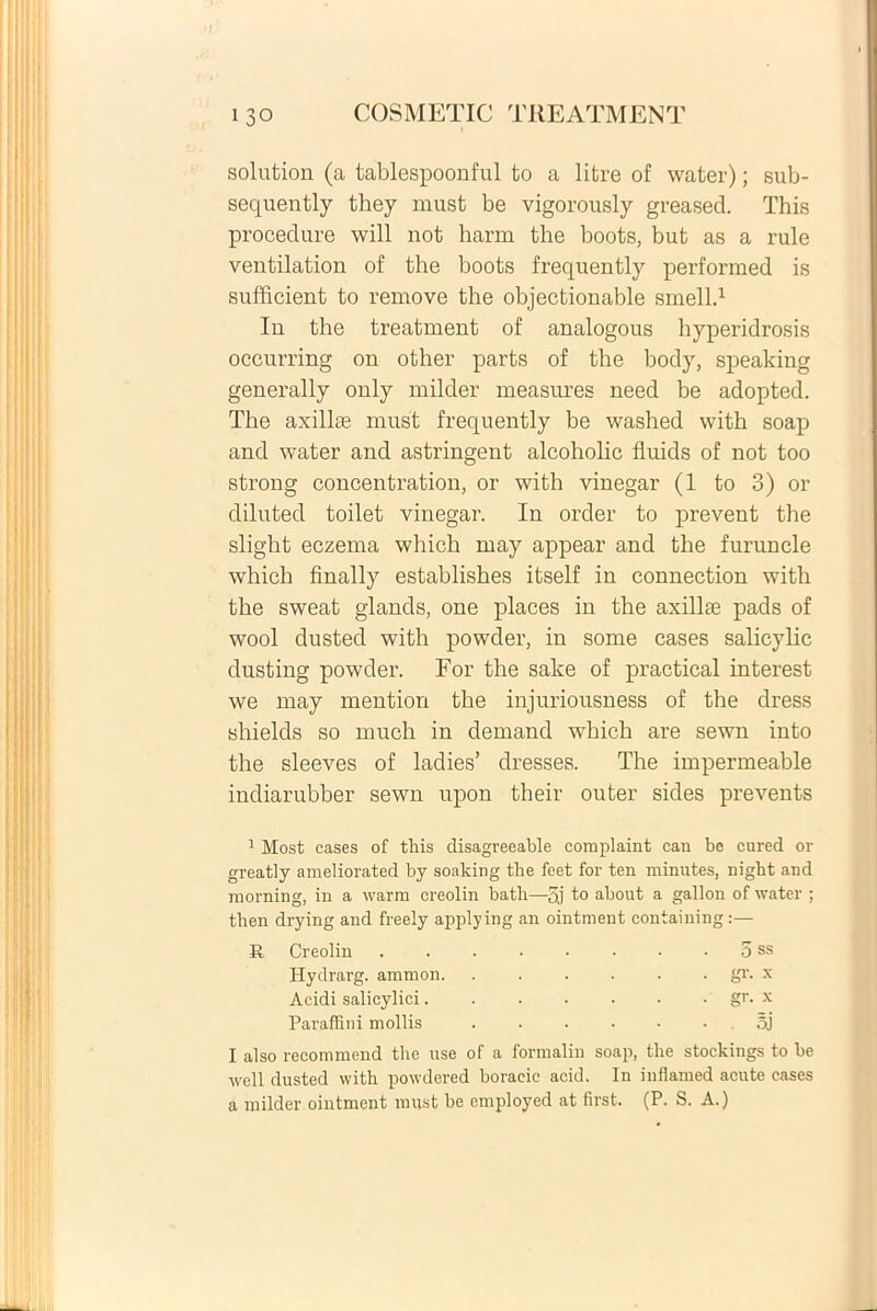 solution (a tablespoonful to a litre of water); sub- sequently they must be vigorously greased. This procedure will not harin the boots, but as a rule ventilation of the boots frequently performed is sufficient to remove the objectionable smell.1 In the treatment of analogous hyperidrosis occurring on other parts of the body, speaking generally only milder measures need be adopted. The axillae must frequently be washed vvith soap and water and astringent alcoholic fluids of not too strong concentration, or with vinegar (1 to 3) or diluted toilet vinegar. In order to prevent the slight eczema which may appear and the furuncle which finally establishes itself in connection with the sweat glands, one places in the axillae pads of wool dusted with powder, in some cases salicylic dusting powder. For the sake of practical interest we may mention the injuriousness of the dress shields so rnuch in demand which are sewn into the sleeves of ladies’ dresses. The impermeable indiarubber sewn upon their outer sides prevents 1 Most cases of this disagveeable complaint can be cured or greatly ameliorated by soaking the feet for ten minutes, night and morning, in a warm creolin bath—5j to about a gallon of water ; then drying and freely applying an ointment containing:— R Creolin . . . • • • • 5 ss Hydrarg. amnion gi'. x Acidi salicylici gr. x Paraffini mollis . . . • • • oj I also recommend the use of a formaliu soap, the stockings to be ivell dusted with powdered boracic acid. Iu inflamed acute cases a milder ointment must be employed at first. (P. S. A.)
