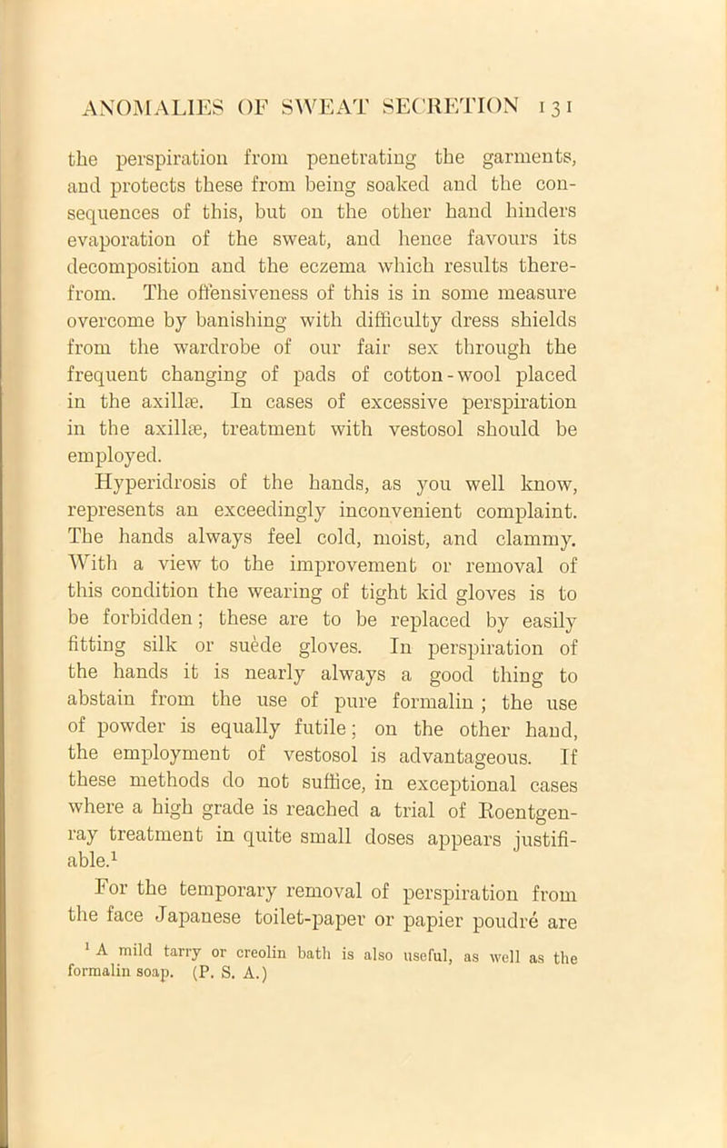fche perspiration from penetrating the garments, and protects these from being soaked and the con- sequences of this, but on the other band hinders evaporation of the sweat, and henee favours its decomposition and the eczema whick results there- from. The offensiveness of this is in some measure overcome by banishing with difficulty dress shields from the wardrobe of our fair sex through the frequent changing of pads of cotton-wool placed in the axilke. In cases of excessive perspiration in the axillae, treatment with vestosol should be employed. Hyperidrosis of the hands, as you well know, represents an exceedingly inconvenient complaint. The hands always feel cold, moist, and clammy. With a view to the improvement or removal of this condition the wearing of tight kid gloves is to be forbidden; these are to be replaced by easily fitting silk or suede gloves. In perspiration of the hands it is nearly always a goocl thing to abstain from the use of pure formalin ; the use of powder is equally futile; on the other haud, the employment of vestosol is advantageous. If these methods do not suffice, in exceptional cases where a high grade is reached a trial of Roentgen- ray treatment in quite small doses appears iustifi- able.1 For the temporary removal of perspiration from the face Japanese toilet-paper or papier poudre are 1 A mild tarry or creolin batli is also useful, as well as the formalin soap. (P. S. A.)