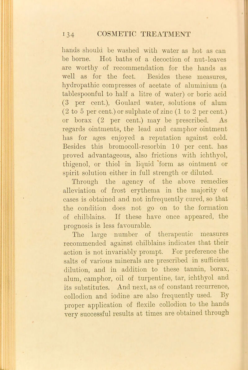 liands should be washed with water as hot as can be borne. Hot baths of a decoction of nut-leaves are worthy of recommendation for the hands as well as for the feet. Besides these measures, hydropathic compresses of acetate of aluminium (a tablespoonful to half a litre of water) or boric acid (3 per cent.), Goulard water, Solutions of alum (2 to 5 per cent.) or sulphate of zinc (1 to 2 per cent.) or borax (2 per cent.) may be prescribed. As regards ointments, the lead and camphor ointment has for ages enjoyed a reputation against cold. Besides this bromocoll-resorbin 10 per cent. has proved advantageous, also frictions with ichthyol, thigenol, or thiol in liquid 'forni as ointment or spirit solution either in full strength or diluted. Through the agency of the above remedies alleviation of frost erythema in the majority of cases is obtained and not infrequently cured, so that the condition does not go on to the formation of chilblains. If these have once appeared, the prognosis is less favourable. The large number of therapeutic measures recommended against chilblains indicates that their action is not invariably prornpt. For preference the salts of various minerals are prescribed in sufficient dilution, and in addition to these taunin, borax, alum, camphor, oil of turpentine, tar, ichthyol and its substitutes. And next, as of constant recurrence, collodion and iodine are also frequently used. By proper application of flexile collodion to the hands very successful results at times are obtained through