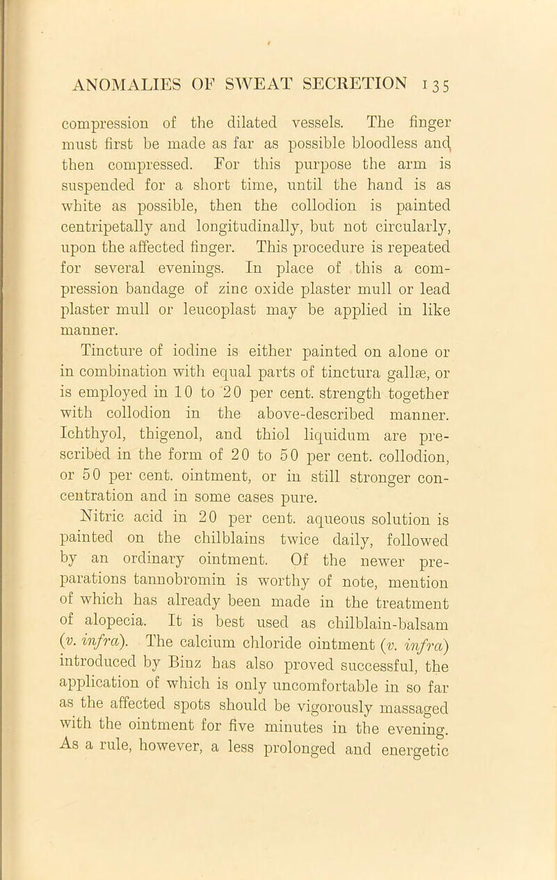 compressiori of the dilated vessels. The finger must first be made as far as possible bloodless and, then compressed. For this purpose tbe arm is suspended for a sbort time, until tbe hand is as white as possible, tben tbe collodion is painted centripetally and longitudinally, but not circularly, npon the affected finger. Tbis procedure is repeated for several evenings. In place of tbis a com- pression bandage of zinc oxide plaster muli or lead plaster muli or leucoplast may be applied in like manner. Tincture of iodine is either painted on alone or in combination with eqnal parts of tinctura gallae, or is employed in 10 to '2 0 per cent. strength togetber witb collodion in the above-described manner. Ichthyol, thigenol, and tbiol liquidum are pre- scribed in the forni of 20 to 50 per cent. collodion, or 50 per cent. ointment, or in stili stronger con- centration and in some cases pure. Nitric acid in 20 per cent. aqueous solution is painted on the chilblains twice daily, followed by an ordinary ointment. Of the newer pre- parations tannobromin is worthy of note, mention of which has already been made in the treatment of alopecia. It is best used as cbilblain-balsam (v. infra). The calcium chloride ointment (v. infra) introduced by Binz has also proved successful, tbe application of which is only uncomfortable in so far as the affected spots should be vigorously massaged with tbe ointment for five minutes in tbe evening. As a iule, however, a less prolonged and energetic