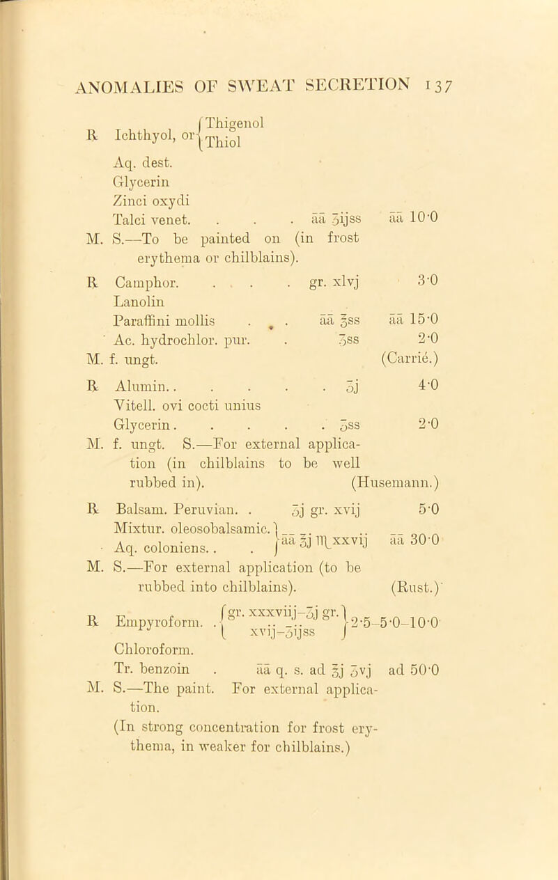 R j Thigenol Ichthyol, or|Thiol Aq. dest. Glycerin Zinci oxydi Talci venet. . . . aa 5ijss aa 10'0 M. S.—To be painted on (in frost erythema or chilblains). R Camphor. . . gr. xlvj 3'0 Lanolin Paraffini mollis . 9 . aa §ss aa 15-0 Ac. hydrocblor. pur. . 3ss 2-0 M. f. ungt. (Carrie.) R Alumin 3j 4-0 Yitell. ovi cocti unius Glycerin..... 3ss 2 -0 M. f. ungt. S.—For external applica- tion (in chilblains to be well rubbed in). (Husemann.) R Balsam. Peruvian. . 3j gr. xvij 5-0 Mixtur. oleosobalsamic. 1 Aq. eoloniens.. . K 30 0 M. S.—For external application (to be rubbed into chilblains). (Rust.)' R M. Empyroform. xxxviij-3j xvij-Sijss 2-5-5-0-10-0 Chloroform. Tr. benzoin . aa q. s. ad gj 3v,j ad 500 S.—The paint. For external applica- tion. (In strong concentration for frost ery- thema, in weaker for chilblains.)