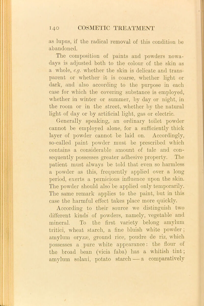 as lupus, if tlie radical removal of this conditiou be abaudoned. The eomposition of paints and powders nowa- days is adjusted both to the colour of the skin as a whole, c.g. whether the skin is delicate and trans- parent or whether it is coarse, whether light or dark, and also according to the purpose in each case for which the covering substance is employed, whether in winter or summer, by day or night, in the room or in the Street, whether by the natural light of day or by artificial light, gas or electric. G-enerally speaking, an ordinary toilet powder cannot be employed alone, for a sufficiently thick layer of powder cannot be laicl on. Accordingly, so-called paint powder must be prescribed which contains a considerable amount of tale and con- sequently possesses greater adhesive property. The patient must always be told that even so harmless a powder as this, frequently applied over a long period, exerts a pernicious influence upon the skin. The powder should also be applied only temporarily. The same remark applies to the paint, but in this case the harmful effect takes place more quickly. According to their source we clistinguish two different kiuds of powders, namely, vegetable and mineral. To the first variety belong amylum tritici, wheat starch, a fine bluish white powder; amylum oryza?, ground rice, poudre de riz, which possesses a pure white appearance: the flour of the broad bean (vicia faba) has a whitish tint; amylum solani, potato starch — a comparatively