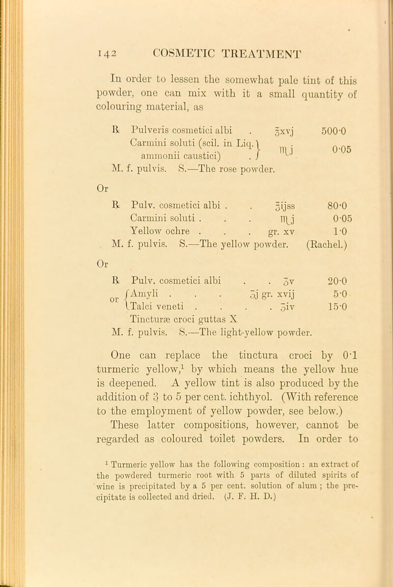 In order to lessen the somewhat pale tint of this powder, one can mix with it a small quantity of colouring material, as R Pulveris cosmetici albi Carmini soluti (scii, in Liq.\ ammonii caustici) . / M. f. pulvis. S.—The rose powder. 3xvj U 500-0 0-05 Or R Pulv. cosmetici albi . 5'jss 80-0 Carmini soluti . HlJ 0-05 Yellow oclire . gr. xv 1-0 M. f. pulvis. S.—The yellow powder. (Rachel.) Or R Pulv. cosmetici albi . 6v 20-0 or /Amyu • . • SL\ Oq < 5-0 iTalci veneti • 5iv 15-0 Tincturae croci guttas X M. f. pulvis. S.—The light-yellow powder. One can replace the tinctura croci by OT turmeric yellow,1 by wbicb means the yellow hue is deepened. A yellow tint is also produced by the addition of 3 to 5 per cent. ichthyol. (With reference to the employment of yellow powder, see below.) These latter compositions, however, cannot be regarded as coloured toilet powders. In order to 1 Turmeric yellow lias tlie following composition : an extract of the powdered turmeric i-oot with 5 parts of diluted spirits of wine is precipitated by a 5 per cent. solution of alum ; the pre- cipitate is collected and dried. (J. F. H. D.)