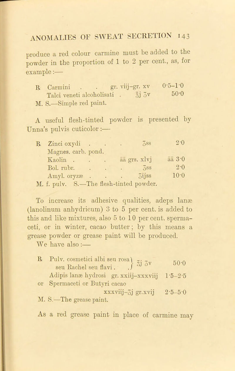produce a red colour carmine must be added to the powder in the proportion of 1 to 2 per cent., as, for example:— R Carmini . . gr. viij-gr. xv 0'5-PO Talci veneti alcoholisati . ov 50-0 M. S.—Simple red paint. A useful flesh-tinted powder is presented by Unna’s pulvis cuticolor :— Zinci oxydi 3ss 2-0 Magnes, carb. pond. Kaolin . aa grs. xlvj aa 3-0 Bol. rubr. 5ss 2-0 Amyl. oryzse . 5ijss 100 M. f. pulv. S.—The flesh-tinted powder. To increase its adhesive qualities, adeps lanae (lanolinum anbydricum) 3 to 5 per cent. is added to this and like mixtures, also 5 to 10 per cent. sperma- ceti, or in winter, cacao butter; by this means a grease powder or grease paint will be produced. W e have also :— 50-0 R Pulv. cosmetici albi seu rosaf z. seu Rachel seu flavi. ./ ^ °V Adipis lanse hydrosi gr. xxiij-xxxviij l‘5-2-5 or Spermaceti or Butyri cacao xxxviij-3j gr.xvij 2’5-5-0 M. S.—The grease paint.