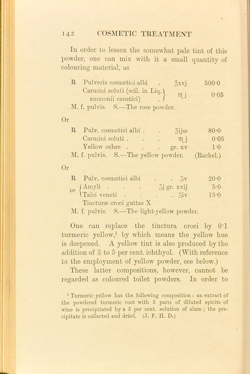 In order to lessen the somewhat pale tint of tliis powder, one can mix witli it a small quantity of colouring material, as Ii Pulveris cosmetici albi Carmini soluti (scii, in Liq. 1 ammonii caustici) . / M. f. pulvis. S.—The rose powder. gxvj 500-0 0-05 Or R Pulv. cosmetici albi . 5>JSS 80-0 Carmini soluti . iiU 0-05 Yellow ochre . gr. xv 1-0 M. f. pulvis. S.—The yellow powder. (Rachel.) Or R Pulv. cosmetici albi • 3v 20-0 or /AmyK ■ . • 5j gr- xvij 5-0 iTalci veneti . 5iv 15-0 Tincturae croci guttas X M. f. pulvis. S.—The light-yellow powder. One can replace the tinctura croci by 0'1 turmeric yellow,1 by wbicb means the yellow hue is deepened. A yellow tint is also produced by the addition of 3 to 5 per cent. ichthyol. (With reference to the employment of yellow powder, see below.) These latter compositions, however, cannot be regarded as coloured toilet powders. In order to 1 Turmeric yellow lias the following compositiori: an extract of tlie powdered turmeric root with 5 parts of diluted spirits of wine is precipitated by a 5 per cent. solution of alum ; the pre- cipitate is collected and dried. (J. F. H. D.)