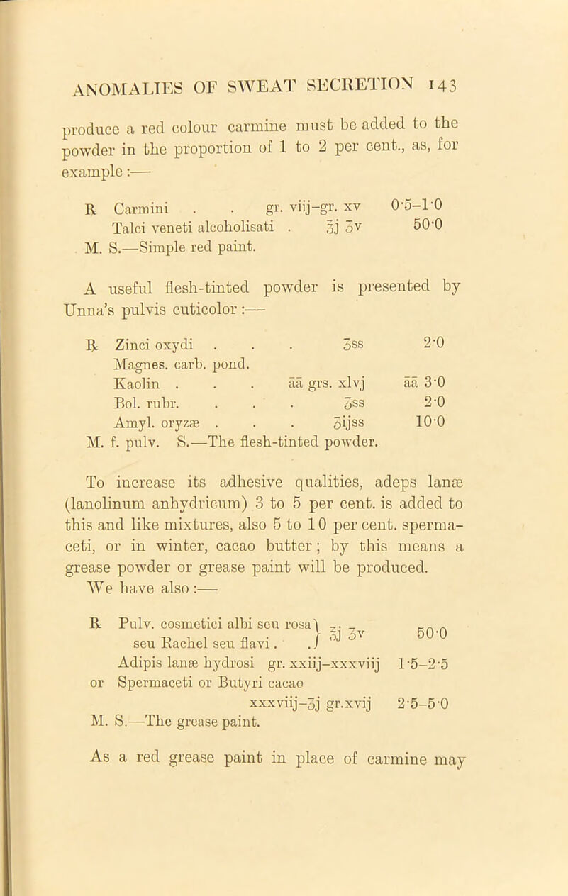 produce a red colour carmine must be added to the powder in the proportion of 1 to 2 per cent., as, foi example:— R Carmini . . gr. viij-gr. xv O'5-l'O Talci veneti alcoholisati . gj 5v 50-0 M. S.—Simple red paint. A useful flesh-tinted powder is presented by Unna’s pulvis cuticolor :— Zinci oxydi 3ss 2-0 Magnes, carb. pond. Raolin . aa grs. xlvj aa 3‘0 Bol. rubr. 3ss 2-0 Amyl. oryzse . 3ijss 100 M. f. pulv. S.—The flesh-tinted powder. To increase its adhesive qualities, adeps lanse (lanolinum anhydricum) 3 to 5 per cent. is added to this and like mixtures, also 5 to 10 per cent. sperma- ceti, or in winter, cacao butter; by this means a grease powder or grease paint will be produced. W e have also :— R Pulv. cosmetici albi seu rosa i . tj i , n ■ ■ 5J 3V 50-0 seu Kachel seu flavi. J Adipis lanse hydrosi gr. xxiij-xxxviij l‘5-2-5 or Spermaceti or Butyri cacao xxxviij-3j gr.xvij 2'5-5’0 M. S.—The grease paint.