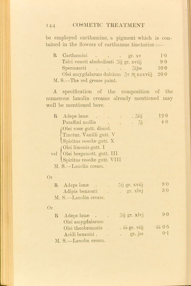 be employed cavthamine, a pigment whicli is con- tained in the fiowers of carthamus tinctorius:— R Carthamini gr. xv 1-0 Talci veneti alcoholisati ‘ ',ij gr. xviij 90 Spermaceti 5ijss 10-0 Olei amygdalarum dulciui M. S.—The red grease paint. m 3V lipxxxviij 20 0 A specification of the composition of the numerous lanolin creams already mentioned may well be mentioned here. R Adeps lanae • 3iij 12-0 Paraffini mollis fOlei rosse gutt. dimid. ITinctur. Yanilli gutt. A [Spiritus resedae gutt. X [ Olei limonis gutt. I • >j 4-0 vel ■] Olei bergamott. gutt. III [Spiritus resedae gutt. VIII M. S.—Lanolin cream. Or R Adeps lanae 5ij gr- xviij 9 0 Adipis benzoati . gr. xlvj 3 0 M. S.—Lanolin cream. Or R Adeps lanae . 5ij gr. xlvj 9 0 Olei amygdalarum Olei theobromatis . . aa gr. viij lui 0 o Acidi benzoici . gr. jss 0*1 M. S.—Lanolin cream.