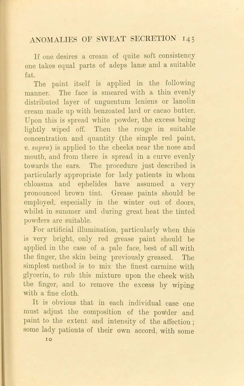 If oue desires a cream of quite soft consistency one takes equal parts of adeps lanae and a suitable fat. The paint itself is applied in the following manner. The face is smeared with a thin evenly distributed layer of unguentum leniens or lanolin cream made up with benzoated lard or cacao butter. Upon this is spread white powder, the excess being lightly wiped off. Then the rouge in suitable concentration and quantity (the simple red paint, v. supra) is applied to the cheeks near the nose and mouth, and from there is spread in a curve evenly towards the ears. The procedure just described is particularly appropriate for lady patients in whom chloasma and ephelides have assumed a very pronounced brown tint. Grease paints should be employed, especially in the winter out of doors, whilst in sumrner and during great heat the tinted powders are suitable. For artificial illumination, particularly when this is very bright, only red grease paint should be applied in the case of a pale face, best of ali with the finger, the skin being previously greased. The simplest method is to mix the finest carmine with glyceriu, to rub this mixture upon the cheek with the finger, and to remove the excess by wiping with a fine cloth. It is obvious that in each individual case one must adjust the composition of the powder and paint to the extent and intensity of the affectiou; some lady patients of their own accord, with some 10