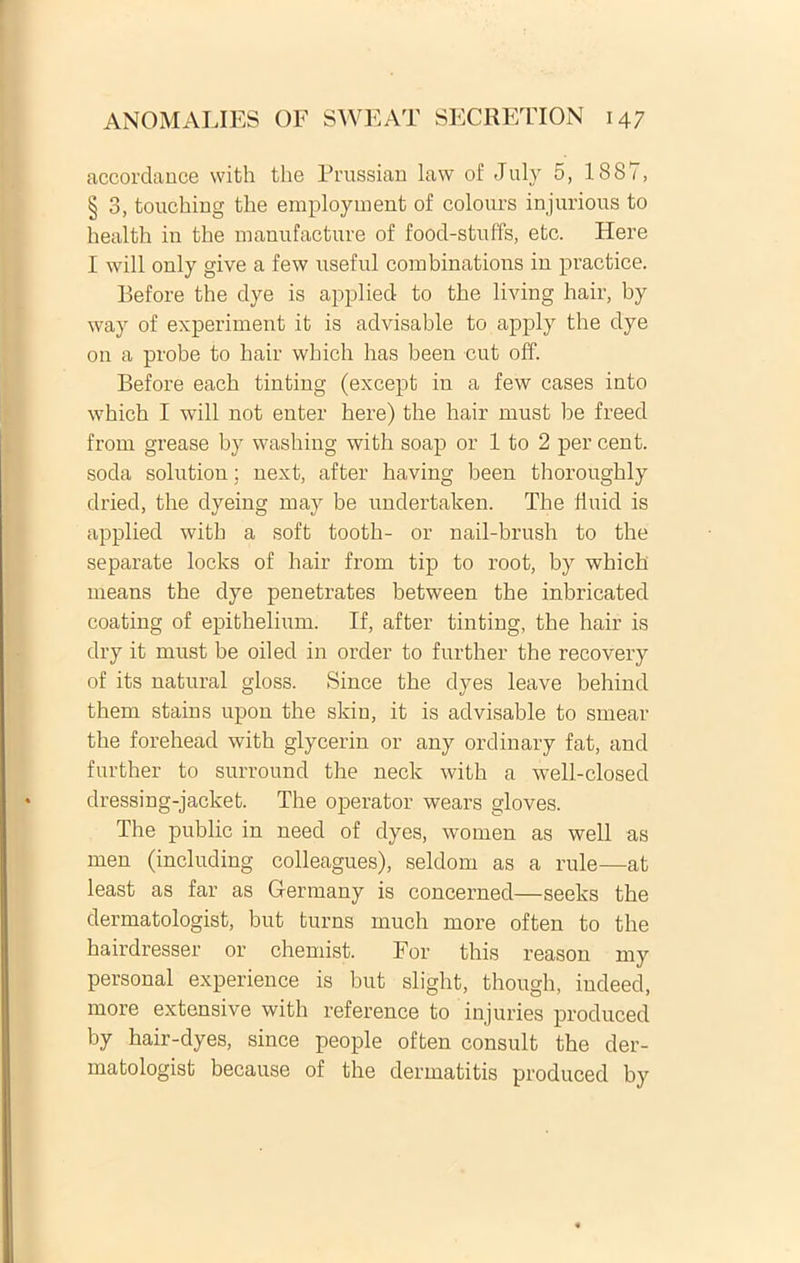 accordance with the Prussian lavv of July 5, 1887, § 3, touching the employment of colours injurious to health in the manufacture of food-stuffs, etc. Here I will only give a few useful combinations in practiee. Before the dye is applied to the living hair, by way of experiment it is advisable to apply the dye on a probe to hair which has been cut off. Before each tinting (except in a few cases into which I will not enter here) the hair rnust be freed from grease by washing with soap or 1 to 2 per cent. soda solution; next, after having been thoroughly dried, the dyeing may be undertaken. The Jiuid is applied with a soft tooth- or nail-brush to the separate locks of hair from tip to root, by which means the dye penetrates between the inbricated coating of epithelium. If, after tinting, the hair is dry it must be oiled in order to further the recovery of its natural gloss. Since the dyes leave behind them stains upon the skin, it is advisable to smear the forehead with glycerin or any ordinary fat, and further to surround the neck with a well-closed dressing-jacket. The operator wears gloves. The public in need of dyes, women as well as men (including colleagues), seldom as a rule—at least as far as Germany is concerned—seeks the dermatologist, but turns much more often to the hairdresser or chemist. For this reason my personal experience is but slight, though, indeed, more extensive with reference to injuries produced by hair-dyes, since people often consuit the der- matologist because of the dermatitis produced by